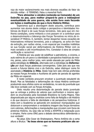 • 176 •
viço do maior esclarecimento nos mais diversos escalões do fator da
decisão militar - 0 TERRENO. Falou o marechal Foch:
"Para alimentar o cérebro (entenda-se Comando) de um
Exército na paz, para melhor prepará-lo para a indesejável
eventualidade de uma guerra, não existe livro mais fecundo
em lições e meditações do que o livro História Militar.
Esperamos que a abordagem deste assunto, contribua para
aumentar nos alunos deste colégio a perspectiva e identidades his-
tóricas do Brasil e de suas forças terrestres. Isto para que em me-
lhores condições, como militares e civis possam vir a contribuir para
o desenvolvimento e liderança das Forças Terrestres no início do in-
sondável 3º Milênio. E, também, tentar despertar novas vocações de
historiadores militares terrestres, pois a categoria, se acha em fase
de extinção, por razões várias, e em especial por invasões indébitas
se sua função social por deformadores da História Militar com os
mais variados e até inconfessáveis fins. Constatar é obra de simples
verificação e raciocínio!
A História por seu poder de solidificar o patriotismo, o civismo, a
auto estima de um povo e a identidade e perspectiva históricas do mes-
mo, penso, salvo melhor juízo, vem sendo atacada por parte da Mídia
pelas estratégia do Silêncio, alternada com a estratégia da Deforma-
ção por duas forças poderosas convergentes. Cabe pois aos que nos
ouvem e futuros lideres civis e do Exército, saber distinguir como foi
assinalado a História do Mito. Deste hoje tem sido vítimas preferidas
as nossas Forças Armadas e Auxiliares de parte de parcela de agentes
da Mídia em especial.
E neste contexto procuram envolver a juventude estudantil do
Brasil. Mas as falsidades e deformações de nossa História continuam
produzindo seus efeitos como se verdadeiras, no seio da juventude que
não teve contado com as Forças Armadas.
Disto resulta uma desorientação de parcela desta juventude
que se entrega a prática de valores que confrontam e mesmo agri-
dem os enumerados pela Sociedade Brasileira na Carta Magna. Fato
diagnosticado por alguns analistas como falta de Religião e de História
e do que decorre a falta de identidade e de perspectiva históricas. E
nisto vem a Academia se aplicando em esclarecer manipulações que
distorcem e comprometem a verdadeira imagem das forças terrestres
com calúnias, deformações e manipulações que circulam com foros de
pretensa História. Ou seja não se limita a AHIMTB a indignação pura
e simples. Parte como ONG para o debate democrático defendendo a
sua verdade!
Na peça Júlio Cezar de Shakespeare, Marco Antônio diz a certa
altura a Brutus: "As boas obras que os homens praticam são se-
 