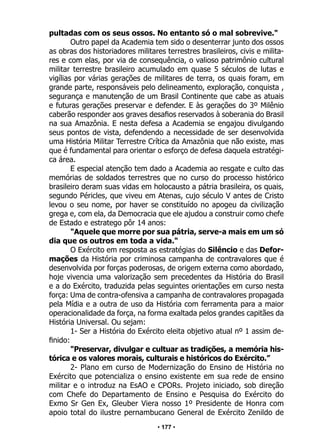 • 177 •
pultadas com os seus ossos. No entanto só o mal sobrevive."
Outro papel da Academia tem sido o desenterrar junto dos ossos
as obras dos historiadores militares terrestres brasileiros, civis e milita-
res e com elas, por via de consequência, o valioso patrimônio cultural
militar terrestre brasileiro acumulado em quase 5 séculos de lutas e
vigílias por várias gerações de militares de terra, os quais foram, em
grande parte, responsáveis pelo delineamento, exploração, conquista ,
segurança e manutenção de um Brasil Continente que cabe as atuais
e futuras gerações preservar e defender. E às gerações do 3º Milênio
caberão responder aos graves desafios reservados à soberania do Brasil
na sua Amazônia. E nesta defesa a Academia se engajou divulgando
seus pontos de vista, defendendo a necessidade de ser desenvolvida
uma História Militar Terrestre Crítica da Amazônia que não existe, mas
que é fundamental para orientar o esforço de defesa daquela estratégi-
ca área.
E especial atenção tem dado a Academia ao resgate e culto das
memórias de soldados terrestres que no curso do processo histórico
brasileiro deram suas vidas em holocausto a pátria brasileira, os quais,
segundo Péricles, que viveu em Atenas, cujo século V antes de Cristo
levou o seu nome, por haver se constituído no apogeu da civilização
grega e, com ela, da Democracia que ele ajudou a construir como chefe
de Estado e estratego pôr 14 anos:
"Aquele que morre por sua pátria, serve-a mais em um só
dia que os outros em toda a vida."
O Exército em resposta as estratégias do Silêncio e das Defor-
mações da História por criminosa campanha de contravalores que é
desenvolvida por forças poderosas, de origem externa como abordado,
hoje vivencia uma valorização sem precedentes da História do Brasil
e a do Exército, traduzida pelas seguintes orientações em curso nesta
força: Uma de contra-ofensiva a campanha de contravalores propagada
pela Mídia e a outra de uso da História com ferramenta para a maior
operacionalidade da força, na forma exaltada pelos grandes capitães da
História Universal. Ou sejam:
1- Ser a História do Exército eleita objetivo atual nº 1 assim de-
finido:
"Preservar, divulgar e cultuar as tradições, a memória his-
tórica e os valores morais, culturais e históricos do Exército.”
2- Plano em curso de Modernização do Ensino de História no
Exército que potencializa o ensino existente em sua rede de ensino
militar e o introduz na EsAO e CPORs. Projeto iniciado, sob direção
com Chefe do Departamento de Ensino e Pesquisa do Exército do
Exmo Sr Gen Ex, Gleuber Viera nosso 1º Presidente de Honra com
apoio total do ilustre pernambucano General de Exército Zenildo de
 