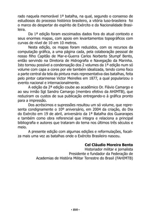 • 16 •
rado naquela memorável 1ª batalha, na qual, segundo o consenso de
estudiosos do processo histórico brasileiro, a vitória luso-brasileira foi
o marco do despertar do espírito de Exército e da Nacionalidade Brasi-
leira.
Da 1ª edição foram escoimados dados fora do atual contexto e
seus enormes mapas, com apoio em levantamentos topográficos com
curvas de nível de 10 em 10 metros.
Nesta edição, os mapas foram reduzidos, com os recursos da
computação gráfica, a uma página cada, pela colaboração pessoal de
nosso filho Capitão de Mar-e-Guerra Carlos Norberto Stumpf Bento,
então servindo na Diretoria de Hidrografia e Navegação da Marinha.
Isto tornou possível a condensação dos 2 volumes da 1ª edição num só
volume com capa a cores por ele também idealizada, tendo como foco
a parte central da tela da pintura mais representativa das batalhas, feita
pelo pintor catarinense Victor Meirelles em 1877, a qual popularizou o
evento nacional e internacionalmente.
A edição da 2ª edição coube ao acadêmico Dr. Flávio Camargo e
ao seu irmão Sgt Sandro Camargo (membro efetivo da AHIMTB), que
reduziram os custos de sua publicação entregando-o à gráfica pronto
para a impressão.
Dos acréscimos e supressões resultou um só volume, que repre-
senta condignamente o 10º aniversário, em 2004 da criação, do Dia
do Exército em 19 de abril, aniversário da 1ª Batalha dos Guararapes
e também como obra referencial que integra e relaciona a principal
bibliografia e autores que trataram do tema nos últimos três séculos e
meio.
A presente edição com algumas edições e reformulações, focali-
za mais uma vez as batalhas onde o Exército Brasileiro nasceu.
Cel Cláudio Moreira Bento
Historiador militar e jornalista
Presidente e fundador da Federação de
Academias de História Militar Terrestre do Brasil (FAHIMTB)
• XVI •
 