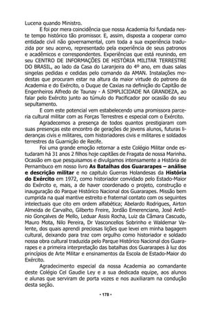 • 178 •
Lucena quando Ministro.
E foi por mera coincidência que nossa Academia foi fundada nes-
te tempo histórico tão promissor. E, assim, disposta a cooperar como
entidade civil não governamental, com toda a sua experiência tradu-
zida por seu acervo, representado pela experiência de seus patronos
e acadêmicos e correspondentes. Experiências que está reunindo, em
seu CENTRO DE INFORMAÇÕES DE HISTÓRIA MILITAR TERRESTRE
DO BRASIL, ao lado da Casa do Laranjeira do 4º ano, em duas salas
singelas pedidas e cedidas pelo comando da AMAN. Instalações mo-
destas que procuram estar na altura da maior virtude do patrono da
Academia e do Exército, o Duque de Caxias na definição do Capitão de
Engenheiros Alfredo de Taunay - A SIMPLICIDADE NA GRANDEZA, ao
falar pelo Exército junto ao túmulo do Pacificador por ocasião do seu
sepultamento.
E com este potencial vem estabelecendo uma promissora parce-
ria cultural militar com as Forças Terrestres e especial com o Exército.
Agradecemos a presença de todos quantos prestigiaram com
suas presenças este encontro de gerações de jovens alunos, futuras li-
deranças civis e militares, com historiadores civis e militares e soldados
terrestres da Guarnição de Recife.
Foi uma grande emoção retornar a este Colégio Militar onde es-
tudaram há 31 anos 2 filhos hoje capitães de Fragata de nossa Marinha.
Ocasião em que pesquisamos e divulgamos intensamente a História de
Pernambuco em nosso livro As Batalhas dos Guararapes – análise
e descrição militar e no capitulo Guerras Holandesas da História
do Exército em 1972, como historiador convidado pelo Estado-Maior
do Exército e, mais, a de haver coordenado o projeto, construção e
inauguração do Parque Histórico Nacional dos Guararapes. Missão bem
cumprida na qual mantive estreito e fraternal contato com os seguintes
intelectuais que cito em ordem alfabética; Abelardo Rodrigues, Airton
Almeida de Carvalho, Gilberto Freire, Jordão Emerenciano, José Antô-
nio Gonçalves de Mello, Leduar Assis Rocha, Luiz da Câmara Cascudo,
Mauro Mota, Nilo Pereira, Dr Vasconcellos Sobrinho e Waldemar Va-
lente, dos quais aprendi preciosas lições que levei em minha bagagem
cultural, deixando para traz com orgulho como historiador e soldado
nossa obra cultural traduzida pelo Parque Histórico Nacional dos Guara-
rapes e a primeira interpretação das batalhas dos Guararapes à luz dos
princípios de Arte Militar e ensinamentos da Escola de Estado-Maior do
Exército.
Agradecimento especial da nossa Academia ao comandante
deste Colégio Cel Gaudie Ley e a sua dedicada equipe, aos alunos
e alunas que serviram de porta vozes e nos auxiliaram na condução
desta seção.
 