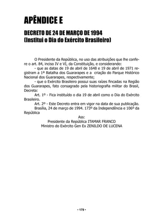 • 179 •
APÊNDICE E
DECRETO DE 24 DE MARÇO DE 1994
(Institui o Dia do Exército Brasileiro)
O Presidente da República, no uso das atribuições que lhe confe-
re o art. 84, inciso IV e VI, da Constituição, e considerando:
- que as datas de 19 de abril de 1648 e 19 de abril de 1971 re-
gistram a 1ª Batalha dos Guararapes e a criação do Parque Histórico
Nacional dos Guararapes, respectivamente;
- que o Exército Brasileiro possui suas raízes fincadas na Região
dos Guararapes, fato consagrado pela historiografia militar do Brasil,
Decreta:
Art. 1º - Fica instituído o dia 19 de abril como o Dia do Exército
Brasileiro.
Art. 2º - Este Decreto entra em vigor na data de sua publicação.
Brasília, 24 de março de 1994. 173º da Independência e 106º da
República
Ass:
Presidente da República ITAMAR FRANCO
Ministro do Exército Gen Ex ZENILDO DE LUCENA
 