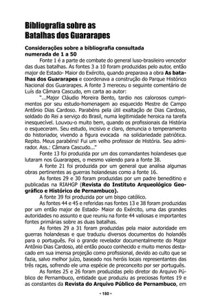 • 180 •
Bibliografia sobre as
Batalhas dos Guararapes
Considerações sobre a bibliografia consultada
numerada de 1 a 50
Fonte 1 é a parte de combate do general luso-brasileiro vencedor
das duas batalhas. As fontes 3 a 10 foram produzidas pelo autor, então
major de Estado- Maior do Exército, quando preparava a obra As bata-
lhas dos Guararapes e coordenava a construção do Parque Histórico
Nacional dos Guararapes. A fonte 3 mereceu o seguinte comentário de
Luís da Câmara Cascudo, em carta ao autor:
“...Major Cláudio Moreira Bento, tardio nos calorosos cumpri-
mentos por seu estudo-homenagem ao esquecido Mestre de Campo
Antônio Dias Cardoso. Parabéns pela útil exaltação de Dias Cardoso,
soldado do Rei a serviço do Brasil, numa legitimidade heroica na tarefa
inesquecível. Louvou-o muito bem, quando os profissionais da História
o esqueceram. Seu estudo, incisivo e claro, denuncia o temperamento
do historiador, vivendo a figura evocada na solidariedade patriótica.
Repito. Meus parabéns! Fui um velho professor de História. Seu admi-
rador. Ass.: Câmara Cascudo...”
Fonte 13 foi produzida por um dos comandantes holandeses que
lutaram nos Guararapes, o mesmo valendo para a fonte 38.
A fonte 21 foi produzida por um general que analisa algumas
obras pertinentes as guerras holandesas como a fonte 16.
As fontes 29 e 30 foram produzidas por um padre beneditino e
publicadas na RIAHGP (Revista do Instituto Arqueológico Geo-
gráfico e Histórico de Pernambuco).
A fonte 39 foi produzida por um bispo católico.
As fontes 44 e 45 e referidas nas fontes 13 e 38 foram produzidas
por um então major de Estado- Maior do Exército, uma das grandes
autoridades no assunto e que reuniu na fonte 44 valiosas e importantes
fontes primárias sobre as duas batalhas.
As fontes 29 a 31 foram produzidas pela maior autoridade em
guerras holandesas e que traduziu diversos documentos do holandês
para o português. Foi o grande revelador documentalmente do Major
Antônio Dias Cardoso, até então pouco conhecido e muito menos desta-
cado em sua imensa projeção como profissional, devido ao culto que se
fazia, salvo melhor juízo, baseado nos heróis locais representantes das
três raças, sofrendo ele uma espécie de preconceito por ser português.
As fontes 25 e 26 foram produzidas pelo diretor do Arquivo Pú-
blico de Pernambuco, entidade que produziu as preciosas fontes 19 e
as constantes da Revista do Arquivo Público de Pernambuco, em
 