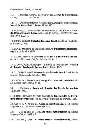 • 182 •
Commércio. Recife, 14 fev. 1971.
11. ____. Ossadas humanas nos Guararapes. Jornal do Commércio.
Recife, 21 fev. 1971.
12. ____. O Parque Histórico Nacional dos Guararapes: uma realidade.
Jornal do Commércio. Recife, 21 fev. 1971.
13. BRANDE, Cornellius van der. Parte de batalha. In: SOUZA JUNIOR.
Do Recôncavo aos Guararapes. Rio de Janeiro: Biblioteca do Exér-
cito, 1942. p.226-7.
14. BOXER, Carlos R. Os holandeses no Brasil. São Paulo: Cia Edito-
ra Nacional, 1961.
15. BRASIL- Ministério da Educação e Cultura. Documentos holande-
ses. Rio de Janeiro, 1955.
16. CALADO, Manuel. O Valeroso Lucideno e o triunfo da liberda-
de. 4. ed. São Paulo: Edições Cultura, 1943.v. 2.
17. CALMON, Pedro. Guararapes: a aliança de dois destinos. Revista
do Arquivo Público de Pernambuco. Recife, 1949.
18. CALÓGERAS, Pandiá. Formação histórica do Brasil. 2. ed. Rio de
Janeiro: Biblioteca do Exército, 1948.
19. CASCUDO, Luís da Câmara. Geografia do Brasil holandês. Rio
de Janeiro: José Olímpio, 1949.
20. ____. Conferência. Revista do Arquivo Público de Pernambu-
co. Recife, 1949.
21. CIDADE, Francisco de Paula. Síntese de três séculos de litera-
tura militar brasileira. Rio de Janeiro: Biblioteca do Exército, 1959.
22. COSTA, F. A. Pereira da. Anais pernambucanos. 2. ed. Recife:
Arquivo Público de Pernambuco, 1965.7v.
23. ____. 19 de abril de 1648. In: Anais pernambucanos. Recife:
Imprensa Oficial, 1952. v.3.
24. DELGADO, Luiz. A Restauração Pernambucana. Reci-
 