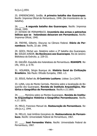 • 183 •
fe:[s.n.],1954.
25. EMERENCIANO, Jordão. A primeira batalha dos Guararapes.
Recife: Imprensa Oficial de Pernambuco, 1948. (No tricentenário da 1a
batalha).
26. ____. A segunda batalha dos Guararapes. Recife: Imprensa
Oficial, 1949.
27. ESTADO DE PERNAMBUCO. Inventário das armas e petrechos
bélicos que os holandeses deixaram em Pernambuco. Recife:
Imprensa Oficial, 1940.
28. FREYRE, Gilberto. Discurso na Câmara Federal. Diário de Per-
nambuco. Recife, 22 abr. 1948.
29. GOCH, Michel van. Relatório sobre a 2ª batalha dos Guararapes.
In: SOUZA JUNIOR. Do Recôncavo aos Guararapes. Rio de Janeiro:
Biblioteca do Exército. p. 229-33.
30. GALVÃO. Expulsão dos holandeses de Pernambuco. RIAHGPE. Re-
cife, 1915. p. 6-70.
31. HOLANDA, Sérgio Buarque de. História Geral da Civilização
Brasileira. São Paulo: Difusão Européia, 1960. v.3.
32. JESUS, Rafael de. O Castrioto Luzitano. Lisboa: [s.n.]1679.
33. LUNA, Lino de Monte Carmelo. Memória sobre a localização do Bo-
queirão dos Guararapes. Revista do Instituto Arqueológico, His-
tórico e Geográfico de Pernambuco. Recife.n.15.1869.
34. ____. Memória sobre os Montes Guararapes. Revista do Institu-
to Arqueológico Histórico e Geográfico Pernambucano. Recife.
n.17. 1870.
35. MELO, Francisco Manuel de. Restauração de Pernambuco. Re-
cife:[s.n.], 1944.
36. MELLO, José Antônio Gonçalves de. Restauradores de Pernam-
buco. Recife: Universidade Federal de Pernambuco, 1967.
37. ____. José Fernandes Vieira. Recife: Universidade Federal de
Pernambuco, 1967.
 