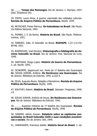 • 184 •
38. ____. Tempo dos flamengos. Rio de Janeiro: J. Olympio, 1947.
(Doc. brasileiros 54).
39. PINTO, Lauro Alves. A guerra: expressão das validades culturais.
Revista do Arquivo Público de Pernambuco. Recife, 1949.
40. NETSCHER, Preter Marinus. Os holandeses no Brasil. São Paulo:
Cia Editora Nacional, 1942.
41. POMBO, J. F. da Rocha. História do Brasil. São Paulo: Melhora-
mentos, 1921.
42. RIBEIRO, João. O holandês no Brasil. RIAHGPE, n.23 (11/14):
89-98, 1921.
43. RODRIGUES, José Honório. Historiografia e bibliografia do do-
mínio holandês no Brasil. Rio de Janeiro: Inst. Nacional do Livro,
1949.
44. SANTIAGO, Diogo Lopes. História da Guerra de Pernambuco.
2. ed. Recife: 1943.
45. SCHKOPPE, Segismund von. Parte da 1ª Batalha dos Guararapes
In: SOUZA JUNIOR, Antônio. Do Recôncavo aos Guararapes. Rio
de Janeiro: Biblioteca do Exército, 1942. p.223-4.
46. SILVA, Augusto Álvaro. Religião e Patriotismo. Revista do Arquivo
Público de Pernambuco. Recife, 1949.
47. SOUTHEY, Robert. História do Brasil. Salvador: Progresso, 1949.
v.5.
48. SOUZA JUNIOR, Antônio de Souza. Do Recôncavo aos Guarara-
pes. Rio de Janeiro: Biblioteca do Exército. 1942.
49. ____. Aspectos militares da 1ª batalha dos Guararapes. Revista
do Arquivo Público de Pernambuco. Recife, 1949.
50. VANDER, Adrian Dussen. Relatório sobre as capitanias con-
quistadas no Brasil holandês-1639 e suas condições econômi-
cas e sociais. Rio de Janeiro: IAA, 1949.
51. VARNHAGEM, Francisco Adolfo. História Geral do Brasil. 2. ed.
 