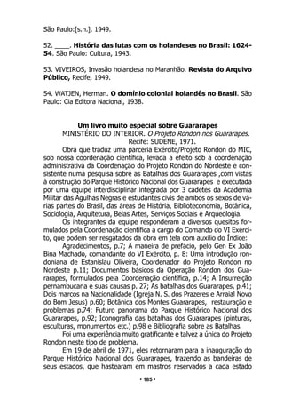 • 185 •
São Paulo:[s.n.], 1949.
52. ____. História das lutas com os holandeses no Brasil: 1624-
54. São Paulo: Cultura, 1943.
53. VIVEIROS, Invasão holandesa no Maranhão. Revista do Arquivo
Público, Recife, 1949.
54. WATJEN, Herman. O domínio colonial holandês no Brasil. São
Paulo: Cia Editora Nacional, 1938.
Um livro muito especial sobre Guararapes
MINISTÉRIO DO INTERIOR. O Projeto Rondon nos Guararapes.
Recife: SUDENE, 1971.
Obra que traduz uma parceria Exército/Projeto Rondon do MIC,
sob nossa coordenação científica, levada a efeito sob a coordenação
administrativa da Coordenação do Projeto Rondon do Nordeste e con-
sistente numa pesquisa sobre as Batalhas dos Guararapes ,com vistas
à construção do Parque Histórico Nacional dos Guararapes e executada
por uma equipe interdisciplinar integrada por 3 cadetes da Academia
Militar das Agulhas Negras e estudantes civis de ambos os sexos de vá-
rias partes do Brasil, das áreas de História, Biblioteconomia, Botânica,
Sociologia, Arquitetura, Belas Artes, Serviços Sociais e Arqueologia.
Os integrantes da equipe responderam a diversos quesitos for-
mulados pela Coordenação científica a cargo do Comando do VI Exérci-
to, que podem ser resgatados da obra em tela com auxílio do Índice:
Agradecimentos, p.7; A maneira de prefácio, pelo Gen Ex João
Bina Machado, comandante do VI Exército, p. 8: Uma introdução ron-
doniana de Estanislau Oliveira, Coordenador do Projeto Rondon no
Nordeste p.11; Documentos básicos da Operação Rondon dos Gua-
rarapes, formulados pela Coordenação científica, p.14; A Insurreição
pernambucana e suas causas p. 27; As batalhas dos Guararapes, p.41;
Dois marcos na Nacionalidade (Igreja N. S. dos Prazeres e Arraial Novo
do Bom Jesus) p.60; Botânica dos Montes Guararapes, restauração e
problemas p.74; Futuro panorama do Parque Histórico Nacional dos
Guararapes, p.92; Iconografia das batalhas dos Guararapes (pinturas,
esculturas, monumentos etc.) p.98 e Bibliografia sobre as Batalhas.
Foi uma experiência muito gratificante e talvez a única do Projeto
Rondon neste tipo de problema.
Em 19 de abril de 1971, eles retornaram para a inauguração do
Parque Histórico Nacional dos Guararapes, trazendo as bandeiras de
seus estados, que hastearam em mastros reservados a cada estado
 