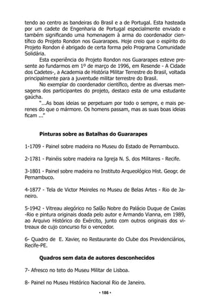 • 186 •
tendo ao centro as bandeiras do Brasil e a de Portugal. Esta hasteada
por um cadete de Engenharia de Portugal especialmente enviado e
também significando uma homenagem à arma do coordenador cien-
tífico do Projeto Rondon nos Guararapes. Hoje creio que o espírito do
Projeto Rondon é abrigado de certa forma pelo Programa Comunidade
Solidária.
Esta experiência do Projeto Rondon nos Guararapes esteve pre-
sente ao fundarmos em 1º de março de 1996, em Resende - A Cidade
dos Cadetes-, a Academia de História Militar Terrestre do Brasil, voltada
principalmente para a juventude militar terrestre do Brasil.
No exemplar do coordenador científico, dentre as diversas men-
sagens dos participantes do projeto, destaco esta de uma estudante
gaúcha.
“...As boas ideias se perpetuam por todo o sempre, e mais pe-
renes do que o mármore. Os homens passam, mas as suas boas ideias
ficam ...”
Pinturas sobre as Batalhas do Guararapes
1-1709 - Painel sobre madeira no Museu do Estado de Pernambuco.
2-1781 - Painéis sobre madeira na Igreja N. S. dos Militares - Recife.
3-1801 - Painel sobre madeira no Instituto Arqueológico Hist. Geogr. de
Pernambuco.
4-1877 - Tela de Victor Meireles no Museu de Belas Artes - Rio de Ja-
neiro.
5-1942 - Vitreau alegórico no Salão Nobre do Palácio Duque de Caxias
-Rio e pintura originais doada pelo autor e Armando Vianna, em 1989,
ao Arquivo Histórico do Exército, junto com outros originais dos vi-
treaux de cujo concurso foi o vencedor.
6- Quadro de E. Xavier, no Restaurante do Clube dos Previdenciários,
Recife-PE.
Quadros sem data de autores desconhecidos
7- Afresco no teto do Museu Militar de Lisboa.
8- Painel no Museu Histórico Nacional Rio de Janeiro.
 