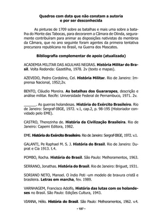 • 187 •
Quadros com data que não constam a autoria
e por ser desconhecida
As pinturas de 1709 sobre as batalhas e mais uma sobre a bata-
lha do Monte das Tabocas, para decorarem a Câmara de Olinda, segura-
mente contribuíram para animar as disposições nativistas do membros
da Câmara, que no ano seguinte foram agentes da primeira tentativa
precursora republicana no Brasil, na Guerra dos Mascates.
Bibliografia complementar de apoio (atualizada)
ACADEMIA MILITAR DAS AGULHAS NEGRAS. História Militar do Bra-
sil. Volta Redonda: Gazetilha, 1978. 2v (texto e mapas).
AZEVEDO, Pedro Cordolino, Cel. História Militar. Rio de Janeiro: Im-
prensa Nacional, 1952;2v.
BENTO, Cláudio Moreira. As batalhas dos Guararapes, descrição e
análise militar. Recife: Universidade Federal de Pernambuco, 1971. 2v.
______. As guerras holandesas. História do Exército Brasileiro. Rio
de Janeiro: Sergraf-IBGE, 1972. v.1, cap.2, p. 98-195 (Historiador con-
vidado pelo EME).
CASTRO, Therezinha de. História da Civilização Brasileira. Rio de
Janeiro: Capemi Editora, 1982.
EME. História do Exército Brasileiro. Rio de Janeiro: Sergraf-IBGE, 1972. v.1.
GALANTI, Pe Raphael M. S. J. História do Brasil. Rio de Janeiro: Du-
prat e Cia 1913. t.4.
POMBO, Rocha. História do Brasil. São Paulo: Melhoramentos, 1963.
SERRANO, Jonathas. História do Brasil. Rio de Janeiro: Briguet, 1931.
SORIANO NETO, Manoel. O índio Poti -um modelo de bravura cristã e
brasileira. Letras em marcha, fev. 1989.
VARNHAGEM, Francisco Adolfo, História das lutas com os holande-
ses no Brasil. São Paulo: Edições Cultura, 1943.
VIANNA, Hélio. História do Brasil. São Paulo: Melhoramentos, 1962. v.4.
 