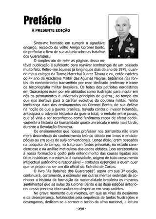 • 17 •
Prefácio
À PRESENTE EDIÇÃO
Sinto-me honrado em cumprir o agradável
encargo, recebido do velho Amigo Coronel Bento,
de prefaciar o livro de sua autoria sobre as batalhas
dos Guararapes.
O simples ato de reler as páginas dessa no-
tável publicação é suficiente para reavivar lembranças de um passado
muito feliz. Refiro-me àqueles já longínquos dias do ano de 1979, quan-
do meus colegas da Turma Marechal Juarez Távora e eu, então cadetes
do 4º ano da Academia Militar das Agulhas Negras, bebíamos nas fon-
tes do conhecimento transmitido por esse dedicado professor e ícone
da historiografia militar brasileira. Os feitos dos patriotas nordestinos
em Guararapes eram por ele utilizados como ilustração para incutir em
nós os permanentes e universais princípios de guerra., ao tempo em
que nos alertava para o caráter evolutivo da doutrina militar. Tenho
lembrança clara dos ensinamentos do Coronel Bento, de sua ênfase
na noção de que a guerra brasílica, travada contra o invasor holandês,
antecipara o advento histórico da guerra total, o embate entre povos,
que só viria a ser reconhecido como fenômeno capaz de afetar decisi-
vamente a história da humanidade quase um século e meio mais tarde,
durante a Revolução Francesa.
Os ensinamentos que nosso professor nos transmitia não eram
mera decorrência do conhecimento teórico obtido em livros e enciclo-
pédias ou em salas de aula convencionais. Longe disso, eram baseados
na pesquisa de campo, no trato com fontes primárias, no estudo cons-
ciencioso e na análise meticulosa dos dados obtidos. Isso acrescentava
à nossa formação o gosto pelo entendimento das causas ligadas aos
fatos históricos e o estímulo à curiosidade, origem de todo crescimento
intelectual autônomo e responsável – atributos essenciais a quem quer
que se proponha ser um dia oficial do Exército de Caxias.
O livro “As Batalhas dos Guararapes”, agora em sua 3ª edição,
continuará, certamente, a estimular em outras mentes sedentas de co-
nhecer a história da formação da nacionalidade brasileira os mesmos
sentimentos que as aulas do Coronel Bento e as duas edições anterio-
res dessa preciosa obra souberam despertar em seus cadetes.
No grave momento que vivemos, em que os vírus do desânimo
e da desesperança, fortalecidos pela sequência de tantas frustrações e
desenganos, dedicam-se a corroer o tecido da alma nacional, a leitura
• XVII •
 