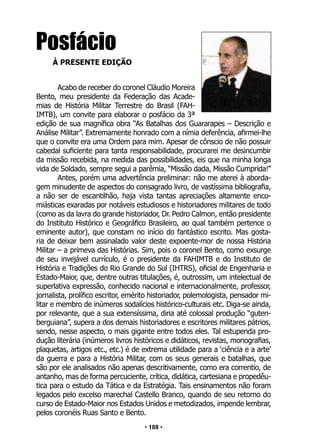 • 188 •
Posfácio
À PRESENTE EDIÇÃO
Acabo de receber do coronel Cláudio Moreira
Bento, meu presidente da Federação das Acade-
mias de História Militar Terrestre do Brasil (FAH-
IMTB), um convite para elaborar o posfácio da 3ª
edição de sua magnífica obra “As Batalhas dos Guararapes – Descrição e
Análise Militar”. Extremamente honrado com a nímia deferência, afirmei-lhe
que o convite era uma Ordem para mim. Apesar de cônscio de não possuir
cabedal suficiente para tanta responsabilidade, procurarei me desincumbir
da missão recebida, na medida das possibilidades, eis que na minha longa
vida de Soldado, sempre segui a parêmia, “Missão dada, Missão Cumprida!”
Antes, porém uma advertência preliminar: não me aterei à aborda-
gem minudente de aspectos do consagrado livro, de vastíssima bibliografia,
a não ser de escantilhão, haja vista tantas apreciações altamente enco-
miásticas exaradas por notáveis estudiosos e historiadores militares de todo
(como as da lavra do grande historiador, Dr. Pedro Calmon, então presidente
do Instituto Histórico e Geográfico Brasileiro, ao qual também pertence o
eminente autor), que constam no início do fantástico escrito. Mas gosta-
ria de deixar bem assinalado valor deste expoente-mor de nossa História
Militar – a primeva das Histórias. Sim, pois o coronel Bento, como exsurge
de seu invejável currículo, é o presidente da FAHIMTB e do Instituto de
História e Tradições do Rio Grande do Sul (IHTRS), oficial de Engenharia e
Estado-Maior, que, dentre outras titulações, é, outrossim, um intelectual de
superlativa expressão, conhecido nacional e internacionalmente, professor,
jornalista, prolífico escritor, emérito historiador, polemologista, pensador mi-
litar e membro de inúmeros sodalícios histórico-culturais etc. Diga-se ainda,
por relevante, que a sua extensíssima, diria até colossal produção “guten-
berguiana”, supera a dos demais historiadores e escritores militares pátrios,
sendo, nesse aspecto, o mais gigante entre todos eles. Tal estupenda pro-
dução literária (inúmeros livros históricos e didáticos, revistas, monografias,
plaquetas, artigos etc., etc.) é de extrema utilidade para a ‘ciência e a arte’
da guerra e para a História Militar, com os seus generais e batalhas, que
são por ele analisados não apenas descritivamente, como era correntio, de
antanho, mas de forma percuciente, crítica, didática, cartesiana e propedêu-
tica para o estudo da Tática e da Estratégia. Tais ensinamentos não foram
legados pelo excelso marechal Castello Branco, quando de seu retorno do
curso de Estado-Maior nos Estados Unidos e metodizados, impende lembrar,
pelos coronéis Ruas Santo e Bento.
 