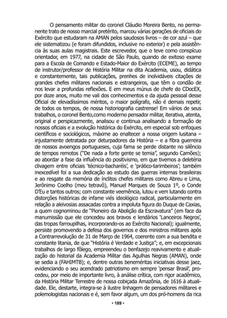 • 189 •
O pensamento militar do coronel Cláudio Moreira Bento, no perma-
nente trato de nosso marcial pretérito, marcou várias gerações de oficiais do
Exército que estudaram na AMAN pelos saudosos livros – de cor azul – que
ele sistematizou (e foram difundidos, inclusive no exterior) e pela assistên-
cia às suas aulas magistrais. Este escrevedor, que o teve como conspícuo
orientador, em 1977, na cidade de São Paulo, quando de exitoso exame
para a Escola de Comando e Estado-Maior do Exército (ECEME), ao tempo
de instrutor/professor de História Militar na dita Academia, usou, didática
e constantemente, tais publicações, prenhes de inolvidáveis citações de
grandes chefes militares nacionais e estrangeiros, que têm o condão de
nos levar a profundas reflexões. E em meus múnus de chefe do CDocEX,
por doze anos, muito me vali dos conhecimentos e da ajuda pessoal desse
Oficial de elevadíssimos méritos, o maior polígrafo, não é demais repetir,
de todos os tempos, de nossa historiografia castrense! Em vários de seus
trabalhos, o coronel Bento,como moderno pensador militar, iterativa, atenta,
original e perspicazmente, analisou e continua analisando a formação de
nossos oficiais e a evolução histórica do Exército, em especial sob enfoques
científicos e sociológicos, máxime ao enaltecer a nossa origem lusitana –
injustamente detratada por deturpadores da História – e a fibra guerreira
de nossos avoengos portugueses, cuja fama se perde distante no silêncio
de tempos remotos (“De nada a forte gente se temia”, segundo Camões);
ao abordar a fase da influência do positivismo, em que tivemos a deletéria
clivagem entre oficiais ‘técnico-bacharéis’, e ‘prático-tarimbeiros’; também
inexcedível foi a sua dedicação ao estudo das guerras internas brasileiras
e ao resgate da memória de ínclitos chefes militares como Abreu e Lima,
Jerônimo Coelho (meu tetravô), Manuel Marques de Souza 1º, o Conde
D’Eu e tantos outros; com constante veemência, lutou e vem lutando contra
distorções históricas de infame viés ideológico radical, particularmente em
relação a aleivosias assacadas contra a impoluta figura do Duque de Caxias,
a quem cognominou de “Pioneiro da Abolição da Escravatura” (em face da
manumissão que ele concedeu aos bravos e lendários ‘Lanceiros Negros’,
das tropas farroupilhas, incorporando-os ao Exército Nacional); igualmente,
persiste promovendo a defesa dos governos e dos ministros militares após
a Contrarrevolução de 31 de Março de 1964, coerente com a sua bendita e
constante litania, de que “História é Verdade e Justiça”; e, em excepcionais
trabalhos de largo fôlego, empreendeu o benfazejo reavivamento e atuali-
zação do historial da Academia Militar das Agulhas Negras (AMAN), onde
se sedia a (FAHIMTB); e, dentre outras beneméritas iniciativas desse jaez,
evidenciando o seu acendrado patriotismo em sempre ‘pensar Brasil’, pro-
cedeu, por meio de importante livro, à análise crítica, com rigor acadêmico,
da História Militar Terrestre de nossa cobiçada Amazônia, de 1616 à atuali-
dade. Ele, destarte, integra-se à ilustre linhagem de pensadores militares e
polemologistas nacionais e é, sem favor algum, um dos pró-homens da rica
 