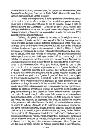 • 190 •
História Militar do Brasil, ombreando-se, “ad perpetuam rei memoriam”, com
Augusto Tasco Fragoso, Francisco de Paula Cidade, Gustavo Barroso, Pedro
Calmon, Francisco Ruas Santos e outros!
Ainda em complemento à minha preliminar advertência, gosta-
ria de pedir a compreensão e paciência dos caros leitores, posto que desejo
aduzir algo a respeito da instituição do Dia do Exército, alusivo à data da
primeira batalha dos Guararapes – 19 de abril de 1648 -, há 370 anos, pois,
pelo que terei de me tornar um tanto prolixo nessa tarefa que me foi dada,
mas que muito se imbrica com o escopo do livro, escrito bem antes de 1994,
quando se deu a citada instituição.
Todavia, não poderia deixar de ressaltar, na 3ª edição da obra, o
relevantíssimo Estudo topotático dos sagrados Montes Guararapes onde
foram travadas as duas célebres batalhas, realizado pelo então Major Ben-
to e que serviu de base para considerações futuras acerca das precitadas
batalhas, feridas no “lugar mais memorável na História Militar do Brasil”,
consoante o magistério do preclaro historiador Robert Southey. Com espe-
que no Estudo, linha atrás referida foi construída uma gigantesca maquete,
exibida publicamente, em 1998, quando dos 350 da comemoração da 1ª
batalha nos veneráveis montes, evento ocorrido no Parque Nacional dos
Guararapes (anote-se que o autor foi um de seus criadores e esteve pre-
sente na dita comemoração). Ainda para finalizar, digna de nota na obra
em comento, é a mui precisa explanação sobre a “guerra brasílica”, de
24 anos – expressão cunhada pelo escritos, que também cunhou outra
a respeito da semelhante singularidade da guerra irregular encetada por
seus conterrâneos gaúchos – “guerra à gaúcha”. Para tanto, na epopéia
da Insurreição Pernambucana, o papel do Mestre de Campo Antônio Dias
Cardoso – hoje ‘Patrono das Forças Especiais’ de nosso Exército e um dos
‘Patriarcas da Força Terrestre’ – foi fundamental. Ele formou e adestrou, no
interior das matas e dos canaviais, em terrenos cobertos por agressiva ve-
getação de caatinga, em táticas e técnicas de guerrilhas e emboscadas, um
‘pequeno Exército’ que daria origem ao futuro “Exército Patriota”, composto
por quatro Terços (formação militar espanhola, à qual se sucedeu o bata-
lhão de Gustavo Adolfo). Em tal treinamento, era feito largo uso de rapidez,
das fintas, das negaças, da esperteza, dos ardis, do espírito de iniciativa,
enfim, e de uma indomável bravura. Para tal, os luso-brasileiros se valeram
de ‘meios de fortuna’, utilizando-se de rústicos armamentos e equipamen-
tos, como velhos bacamartes, chuços, bordões, espadas, escudos de couro
queimados e endurecidos, paus afilados e tostados, facas, facões, flechas,
dardos, foices, etc. O agrupamento de tropas era formado pela harmoniosa
integração de brancos, negros, índios, mazombos, mamelucos, curibocas e
demais mestiços de todos os matizes, amalgamados pela fé católica e que
souberam como ninguém, lutar pelo sacrossanto pólo pátrio. Eis por que,
um dos mais honrosos epítetos de Antônio Dias Cardoso é o de “Organiza-
 