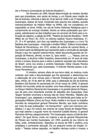 • 191 •
dor e Primeiro Comandante do Exército Brasileiro”...
Em fevereiro de 1994. Recebi determinação do ministro Zenildo
para que procedesse, sem perda de tempo, a um Estudo para criação do
Dia do Exército, referente à data de 19 de abril de 1648, a da 1ª batalha dos
Guararapes. Apesar de haver ministrado este assunto aos cadetes, quando
instrutor/professor de História Militar na AMAN, não me considerava um
especialista no tema. Então, me vali de fontes históricas fidedignas para o
cumprimento do encargo recebido. Dentre as várias publicações que com-
pulsei, sobrelevaram-se dois trabalhos que me serviram de Norte para a co-
limação do objetivo: a edição do EME, “História do Exército Brasileiro – Perfil
Militar de um Povo”, RJ, 1972, no extenso capítulo ‘Guerra Holandesa, 1º,
2º, 3º e 4º períodos’, com foco nas batalhas dos Guararapes e o Livro “As
Batalhas dos Guararapes – Descrição e Análise Militar”, Editora Universidade
Federal de Pernambuco, em 1972, ambos de autoria do coronel Bento, e
que fazem parte da bibliografia que apresentei após a conclusão do alentado
Estudo a que me reportei anteriormente. Neste documento,quando da ‘Ex-
posição de Motivos’, afirmei, no item 3), ‘ipsis verbis’: ....... “Nascia, com os
Guararapes, a doutrina militar brasileira, desenvolvida em 24 anos de lutas
contra o invasor, decisiva para a vitória e posterior expulsão dos holandeses
do Brasil”, como nos ensina o emérito historiador militar Cláudio Moreira
Bento, concluindo que, após Guararapes, “o Exército Patriota passou a do-
minar Pernambuco”.
O ministro, sempre ufano de sua terra natal, se mostrou muito
contente com toda a documentação que lhe apresentei e determinou-me
a elaboração de uma minuta para o Decreto Presidencial que instituiu a
data, refriso, de 19 de abril de 1648, para a celebração do Dia do Exército
Brasileiro (tal Decreto foi sancionado em 24 de março de 1994). O general
Zenildo me incumbiu ainda de escolher uma frase-síntese para ser exposta
no Parque Histórico Nacional dos Guararapes e na parede lateral do Parque,
que dá para uma importante avenida de Jaboatão dos Guararapes. Esse
‘slogan’ também encimaria a famosa tela de Victor Meirelles, “Batalha dos
Guararapes”, que, adaptada e emoldurada, foi distribuída para todas as Or-
ganizações Militares (Oms) da Força. Muito meditei e me louvei no trabalho
hercúleo do inesquecível general Flamarion Barreto, que tanto contribuiu
por meio de suas publicações –‘os branquinhos’ – para com inúmeros can-
didatos ( e aqui me incluo) aos exames de nossa Escola de Estado-Maior,
que hoje ostenta o augusto nome do marechal Castello Branco. O general
Flamarion afirmou categoricamente: “Em Guararapes nasceu o Exército Bra-
sileiro”. De igual forma, muito me inspirou a ida do general Mascarenhas
de Moraes aos montes Guararapes, em 1945, quando de seu retorno da
Itália, onde, simbolicamente, ‘depositou os louros da FEB’ e proferiu uma
antológica e comovente alocução. Eis um pequeno trecho da Oração: Ci-
tação – “Nestas colinas sagradas, na batalha vitoriosa contra o invasor, a
 