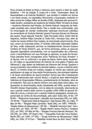 • 192 •
força armada do Brasil se forjou e alicerçou para sempre a base da nação
Brasileira” – Fim da Citação. E surgiu-me o mote: “Guararapes: Berço da
Nacionalidade e do Exército Brasileiro!”, que também é exibido em bronze
e em letras versais, no majestático Monumento a Guararapes, existente no
pátio central do Colégio Militar de Brasília (CMB), idealizado pelo general Ar-
naldo Serafim, presidente da Academia de História Militar Terrestre do Brasil
– Academia Marechal José Pessôa, do Distrito Federal, integrante da Fede-
ração presidida pelo coronel Bento. Mas a missão teve continuidade, pois
fui encarregado de mandar confeccionar estampas (iluminuras coloridas)
do comandante do ‘Exército Patriota’ general Francisco Barreto de Menezes
dos quatro Terços daquele ‘Exército’: João Fernandes Vieira, André Vital de
Negreiros, Antônio Felipe Camarão (o ‘Índio Poti’). Henrique Dias, além do
mestre de campo Antônio Dias Cardoso, já mencionado anteriormente. Para
isso, recorri ao renomado pintor, 2º tenente reformado Ostervaldo Galdino
da Silva, então subtenente servindo no Estabelecimento General Gustavo
Cordeiro de Farias (EGGCF), que, de forma primorosa, pintou as gravuras
daqueles legendários comandantes, com as especificações dos uniformes,
cores e honorificências com que Portugal os agraciou, as quais lhe forneci.
Esses patriotas foram consagrados como “Patriarcas da Força Terrestre” e
as figuras, com os uniformes e as galas da época, fazem parte, atualmen-
te, em todos os aquartelamentos do Exército de uma galera (“Galeria dos
Patriarcas”), logo abaixo da destinada aos Patronos das Armas, Quadros e
serviços (também obra artística do tenente Galdino, a quem o Exército tanto
deve!). O ministro ainda me mandou resgatar os nomes dos maiorais que
participaram da saga da Insurreição Pernambucana, das principais batalhas
e de locais carismáticos da ‘guerra brasílica’ (termo que não é despiciendo
repetir, prelecionado pelo coronel Bento) e propô-los para determinações
históricas de Organizações Militares, prioritariamente do Nordeste, afora as
já existentes. Para que os leitores tenham uma ideia deste árduo labor, vou
apresentar as denominações atuais (atualizadas até 2005, quando deixei o
CDocEX) dessas Organizações, com as datas de concessão, observando-se
que a grande maioria delas ocorreu na gestão (1992-1999) do general Ze-
nildo de Lucena, e sempre com o suporte histórico-pedagógico, amiúde pro-
porcionado ao Centro de Documentação, pelo autor desta obra. Ei-las: 14º
Bl Mtz – “Regimento Guararapes”, Jaboatão dos Guararapes (PE), em 1982;
15º Bl Mtz – “Regimento Vidal de Negreiros”, João Pessoa (PB), em 1982; 7ª
Bda Inf Mtz – “Brigada Felipe Camarão”, Natal (RN), em 1987; 7ºRM/DE –
“Região Matias da Albuquerque”, 28º BIL – “Batalhão Henrique Dias”, Cam-
pinas (SP), em 1992; 10ª RM – “Região Martim Soares Moreno”, Fortaleza
(CE), em 1993; 10ª Bda Inf Mtz – “Brigada Francisco Barreto Menezes”, Re-
cife (PE), em 1994; 10ª Esqd C Mec – “Esquadrão Forte das Cinco Pontas”,
Recife (PE), em 1994; 17ª GAC – “Grupo Jerônimo de Albuquerque”, Natal
(RN), em 1994; 4º B Com – “Batalhão Arraial Novo do Bom Jesus”, Recife
 