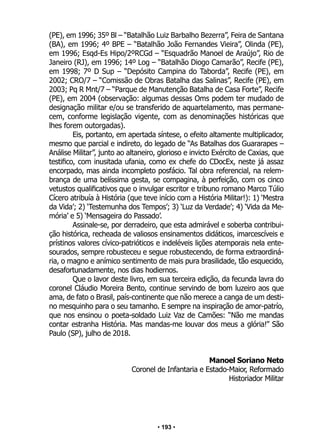 • 193 •
(PE), em 1996; 35º Bl – “Batalhão Luiz Barbalho Bezerra”, Feira de Santana
(BA), em 1996; 4º BPE – “Batalhão João Fernandes Vieira”, Olinda (PE),
em 1996; Esqd-Es Hipo/2ºRCGd – “Esquadrão Manoel de Araújo”, Rio de
Janeiro (RJ), em 1996; 14º Log – “Batalhão Diogo Camarão”, Recife (PE),
em 1998; 7º D Sup – “Depósito Campina do Taborda”, Recife (PE), em
2002; CRO/7 – “Comissão de Obras Batalha das Salinas”, Recife (PE), em
2003; Pq R Mnt/7 – “Parque de Manutenção Batalha de Casa Forte”, Recife
(PE), em 2004 (observação: algumas dessas Oms podem ter mudado de
designação militar e/ou se transferido de aquartelamento, mas permane-
cem, conforme legislação vigente, com as denominações históricas que
lhes forem outorgadas).
Eis, portanto, em apertada síntese, o efeito altamente multiplicador,
mesmo que parcial e indireto, do legado de “As Batalhas dos Guararapes –
Análise Militar”, junto ao altaneiro, glorioso e invicto Exército de Caxias, que
testifico, com inusitada ufania, como ex chefe do CDocEx, neste já assaz
encorpado, mas ainda incompleto posfácio. Tal obra referencial, na relem-
brança de uma belíssima gesta, se compagina, à perfeição, com os cinco
vetustos qualificativos que o invulgar escritor e tribuno romano Marco Túlio
Cícero atribuía à História (que teve início com a História Militar!): 1) ‘Mestra
da Vida’; 2) ‘Testemunha dos Tempos’; 3) ‘Luz da Verdade’; 4) ‘Vida da Me-
mória’ e 5) ‘Mensageira do Passado’.
Assinale-se, por derradeiro, que esta admirável e soberba contribui-
ção histórica, recheada de valiosos ensinamentos didáticos, imarcescíveis e
prístinos valores cívico-patrióticos e indeléveis lições atemporais nela ente-
sourados, sempre robusteceu e segue robustecendo, de forma extraordiná-
ria, o magno e anímico sentimento de mais pura brasilidade, tão esquecido,
desafortunadamente, nos dias hodiernos.
Que o lavor deste livro, em sua terceira edição, da fecunda lavra do
coronel Cláudio Moreira Bento, continue servindo de bom luzeiro aos que
ama, de fato o Brasil, país-continente que não merece a canga de um desti-
no mesquinho para o seu tamanho. E sempre na inspiração de amor-patrío,
que nos ensinou o poeta-soldado Luiz Vaz de Camões: “Não me mandas
contar estranha História. Mas mandas-me louvar dos meus a glória!” São
Paulo (SP), julho de 2018.
Manoel Soriano Neto
Coronel de Infantaria e Estado-Maior, Reformado
Historiador Militar
 