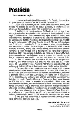 • 194 •
Honra-me, este admirável historiador, o Cel Cláudio Moreira Ben-
to, para Posfaciar seu livro “As Batalhas dos Guararapes”.
Depois das manifestações de tantos luminares sobre a obra, ela-
borada na década de setenta do século passado, e aperfeiçoada ao
alvorecer do século XXI, é difícil não se repetir um ou outro.
O fantástico, na coordenação do Cel Bento, é que ele guia a ga-
rimpagem da obra abordando todos os ângulos, inteirando até o mais
leigo dos consulentes. É um predestinado, e por isto tem o direito, que
lhe conferimos, de ostentar o “arco-íris” da sua aura de conhecimentos.
Ex-Combatente da FEB, Presidente da Regional Porto Alegre da ANVFEB
há vinte e cinco anos e Membro Emérito da AHIMTB, por deferência do
seu Presidente, o próprio Cel Bento, atenho-me a respeitar os lumina-
res, exaltando o espírito de Guararapes que formou em 1648 o nosso
Exército Brasileiro, e que, três séculos depois, veio comprovar definiti-
vamente o valor da raça com o desempenho da Força Expedicionária
Brasileira (FEB) nos campos de batalha da Itália, na II Guerra Mundial.
A miscigenação da raça indígena, negra e branca, que compôs aquela
Força, comprovou que ainda conservamos o mesmo sentimento pátrio.
No Vale do Serchio, nos Apeninos e no Vale do Pó, em jornadas
heroicas, essa miscigenação, que circulava nas veias dos 25.334 sol-
dados da FEB, comprovou de maneira insofismável que sabemos lutar
pela nossa Independência e Soberania como Nação forte e decidida!
E, foi, sem dúvida, embalado por esse sentimento atávico que o
Gen Mascarenhas de Moraes, saudoso Comandante da FEB, no seu retor-
no ao Brasil, portando as bandeiras da Vitória e da Democracia, ofereceu
a primeira homenagem aos Guararapes, em Recife, em 9 de julho de
1945. Depositou, ali, os louros das Vitórias alcançadas nas sangrentas
batalhas de Monte Castello, Montese e Fornovo de Taro, numa jornada
de 239 dias em combate permanente, suportando frio, lama e gelo, do
outro lado do Atlântico, em terreno extremamente montanhoso. Enfren-
tando costumes e língua diferentes, lutou com um inimigo considerado
até então o melhor soldado do mundo em seu próprio terreno: a Europa.
Esta raça, misturada pelos lusitanos, “inspirados” por Deus, car-
rega o futuro, a riqueza do seu território, a exuberância da sua fauna, a
imensa diversificação da sua flora e a vastidão da misteriosa Amazônia.
É, isto que, nas entrelinhas, o nobre historiador Cel Cláudio Mo-
reira Bento nos passa na sua obra.
José Conrado de Souza
Ex-Combatente da FEB
Membro Emérito da AHIMTB
Posfácio
À SEGUNDA EDIÇÃO
 