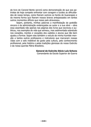• 18 •
do livro do Coronel Bento servirá como demonstração de que aos pa-
triotas de hoje compete enfrentar com coragem e lucidez as dificulda-
des de nosso tempo, como fizeram outrora os heróis de Guararapes e
da mesma forma que fizeram nossos bravos antepassados em tantos
outros momentos difíceis que nosso país atravessou.
Sejam, portanto, minhas palavras a manifestação da gratidão
sincera e da administração endereçadas ao autor e a sua obra – obra
essa assentada não apenas nas páginas dos livros que escreveu e pu-
blicou, nos exemplos de vida que semeou, mas sedimentada sobretudo
nos corações, mentes e vocações dos cadetes e alunos que tão bem
ajudou a formar. Sejam elas também o veículo de minha humilde men-
ção a tantos outros professores e instrutores que marcaram nossas
vidas com o selo indelével do gosto pela cultura, pelo conhecimento
profissional, pela história e pelas tradições gloriosas do nosso Exército
e da nossa querida Pátria Brasileira.
General de Exército Décio Luís Schons
Comandante da Escola Superior de Guerra
• XVIII •
 