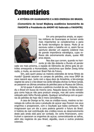 • 19 •
Comentários
A VITÓRIA EM GUARARAPES E A BIO-ENERGIA DO BRASIL
(Comentário de Israel Blajberg acadêmico benemérito da
FAHIMTB e Presidente da AMIMT-RJ federada a FAHIMTB)
Em uma perspectiva ampla, os aspec-
tos militares de Guararapes se tornam ainda
mais importantes se considerarmos o pano
de fundo tecnológico da época. Muito já se
escreveu sobre a batalha em si, assim faz-se
oportuno abordar um aspecto colateral mas
de grande importância estratégica, cujos re-
flexos são extremamente atuais, quase 400
anos depois.
Nos dias que correm, quando no hori-
zonte já não tão distante o Mundo vê pender
cada vez mais próxima, a espada de Dâmocles da última gota de pe-
tróleo ameaçando a Humanidade, concluímos que Stefan Zweig tinha
razão, e muita, ao escrever Brasil País do Futuro.
Sim, pois quem possui as maiores extensões de terras férteis do
mundo? Quando secaram os campos de petróleo, uma nova OPEP de
cana nascerá aqui. Junto com a água doce da Amazônia, a bio-energia
vegetal da cana e o bio-diesel nos serão bênçãos divinas na Nova Canaã,
ao passarem as últimas amostras do petróleo para os Museus de Ciência.
Já há quase 4 séculos a potência mundial da vez, Holanda, inva-
diu o Brasil em busca da mesma cana. Naquela época era tão estraté-
gica como hoje,se não para produzir energia, mas até como remédio
cobiçado pelo Velho Mundo gelado. Qualquer semelhança com as guer-
ras do petróleo de hoje não é mera coincidência...
A casa de Orange se foi, mas os cristãos-novos, mestres na tec-
nologia do cultivo da cana e produção de açúcar aqui ficaram nos seus
engenhos e prosperaram, com o resultado que todos conhecem. Mal
imaginavam que um dia a cana poderia garantir o futuro do Brasil.
A história da real contribuição dos cristãos-novos ao desenvolvimento
deste país ainda está para ser contada. De como financiaram, cons-
truíram e operaram os engenhos de açúcar, comercializando as safras,
além dos negócios do pau Brasil, algodão, couro e outros produtos
coloniais.
• XIX •
 