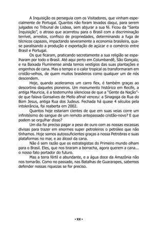 • 20 •
A Inquisição os perseguia com os Visitadores, que vinham espe-
cialmente de Portugal. Quantos não foram levados daqui, para serem
julgados no Tribunal de Lisboa, sem abjurar a sua fé. Ficou da “Santa
Inquisição”, o atraso que acarretou para o Brasil com a discriminação
terrível, arrestos, confisco de propriedades, determinando a fuga de
técnicos capazes, impactando severamente a economia brasileira, qua-
se paralisando a produção e exportação de açúcar e o comércio entre
Brasil e Portugal.
Os que ficaram, praticando secretamente a sua religião se espa-
lharam por todo o Brasil. Até aqui perto em Columbandê, São Gonçalo,
e na Baixada Fluminense ainda temos vestígios das suas plantações e
engenhos de cana. Mas o tempo e o calor tropical os transformaram em
cristão-velhos, de quem muitos brasileiros como qualquer um de nós
descendem.
Hoje, quando aceleramos um carro flex, é também graças ao
descortino daqueles pioneiros. Um monumento histórico em Recife, a
antiga Mauricia, é a testemunha silenciosa de que a “Gente da Nação”-
de que falava Gonsalves de Mello afinal venceu: a Sinagoga da Rua do
Bom Jesus, antiga Rua dos Judeus. Fechada há quase 4 séculos pela
intolerância, foi reaberta em 2002.
Quantos hoje estariam cientes de que em suas veias corre um
infinitésimo do sangue de um remoto antepassado cristão-novo? E que
podem se orgulhar disso?
Um dia foi preciso pagar a peso de ouro com as nossas escassas
divisas para trazer em enormes super petroleiros o petróleo que não
tínhamos. Hoje somos autossuficientes graças a nossa Petrobras e suas
plataformas no mar, e ao álcool da cana.
Não é sem razão que os estrategistas do Primeiro mundo olham
para o Brasil. Eles, que nos tiraram a borracha, agora querem a cana...
o nosso fato portador do futuro.
Mas a terra fértil e abundante, e a água doce da Amazônia não
nos tomarão. Como no passado, nas Batalhas de Guararapes, sabemos
defender nossas riquezas se for preciso.
• XX •
 