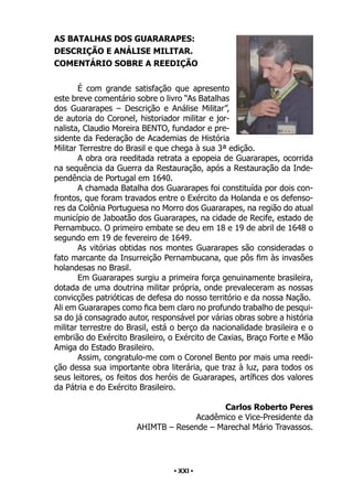 • 21 •
AS BATALHAS DOS GUARARAPES:
DESCRIÇÃO E ANÁLISE MILITAR.
COMENTÁRIO SOBRE A REEDIÇÃO
É com grande satisfação que apresento
este breve comentário sobre o livro “As Batalhas
dos Guararapes – Descrição e Análise Militar”,
de autoria do Coronel, historiador militar e jor-
nalista, Claudio Moreira BENTO, fundador e pre-
sidente da Federação de Academias de História
Militar Terrestre do Brasil e que chega à sua 3ª edição.
A obra ora reeditada retrata a epopeia de Guararapes, ocorrida
na sequência da Guerra da Restauração, após a Restauração da Inde-
pendência de Portugal em 1640.
A chamada Batalha dos Guararapes foi constituída por dois con-
frontos, que foram travados entre o Exército da Holanda e os defenso-
res da Colônia Portuguesa no Morro dos Guararapes, na região do atual
município de Jaboatão dos Guararapes, na cidade de Recife, estado de
Pernambuco. O primeiro embate se deu em 18 e 19 de abril de 1648 o
segundo em 19 de fevereiro de 1649.
As vitórias obtidas nos montes Guararapes são consideradas o
fato marcante da Insurreição Pernambucana, que pôs fim às invasões
holandesas no Brasil.
Em Guararapes surgiu a primeira força genuinamente brasileira,
dotada de uma doutrina militar própria, onde prevaleceram as nossas
convicções patrióticas de defesa do nosso território e da nossa Nação.
Ali em Guararapes como fica bem claro no profundo trabalho de pesqui-
sa do já consagrado autor, responsável por várias obras sobre a história
militar terrestre do Brasil, está o berço da nacionalidade brasileira e o
embrião do Exército Brasileiro, o Exército de Caxias, Braço Forte e Mão
Amiga do Estado Brasileiro.
Assim, congratulo-me com o Coronel Bento por mais uma reedi-
ção dessa sua importante obra literária, que traz à luz, para todos os
seus leitores, os feitos dos heróis de Guararapes, artífices dos valores
da Pátria e do Exército Brasileiro.
Carlos Roberto Peres
Acadêmico e Vice-Presidente da
AHIMTB – Resende – Marechal Mário Travassos.
• XXI •
 