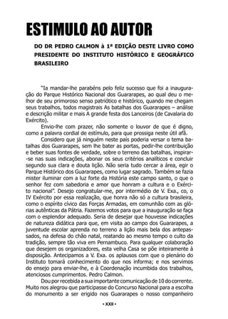 • 22 •
“Ia mandar-lhe parabéns pelo feliz sucesso que foi a inaugura-
ção do Parque Histórico Nacional dos Guararapes, ao qual deu o me-
lhor de seu primoroso senso patriótico e histórico, quando me chegam
seus trabalhos, todos magistrais As batalhas dos Guararapes – análise
e descrição militar e mais A grande festa dos Lanceiros (de Cavalaria do
Exército).
Envio-lhe com prazer, não somente o louvor de que é digno,
como a palavra cordial de estímulo, para que prossiga neste útil afã.
Considero que já ninguém neste país poderia versar o tema ba-
talhas dos Guararapes, sem lhe bater as portas, pedir-lhe contribuição
e beber suas fontes de verdade, sobre o terreno das batalhas, inspirar-
-se nas suas indicações, abonar os seus critérios analíticos e concluir
segundo sua clara e douta lição. Não seria tudo cercar a área, egir o
Parque Histórico dos Guararapes, como lugar sagrado. Também se fazia
mister iluminar com a luz forte da História este campo santo, o que o
senhor fez com sabedoria e amor que honram a cultura e o Exérci-
to nacional”. Desejo congratular-me, por intermédio de V. Exa., co, o
IV Exército por essa realização, que honra não só a cultura brasileira,
como o espírito cívico das Forças Armadas, em comunhão com as gló-
rias autênticas da Pátria. Fazemos votos para que a inauguração se faça
com o esplendor adequado. Seria de desejar que houvesse indicações
de natureza didática para que, em visita ao campo dos Guararapes, a
juventude escolar aprenda no terreno a lição mais bela dos antepas-
sados, na defesa do chão natal, reatando ao mesmo tempo o culto da
tradição, sempre tão viva em Pernambuco. Para qualquer colaboração
que desejem os organizadores, esta velha Casa se põe inteiramente à
disposição. Antecipamos a V. Exa. os aplausos com que o plenário do
Instituto tomará conhecimento do que nos informa; e nos servimos
do ensejo para enviar-lhe, e à Coordenação incumbida dos trabalhos,
atenciosos cumprimentos. Pedro Calmon.
Dou por recebida a sua importante comunicação de 10 do corrente.
Muito nos alegrou que participasse do Concurso Nacional para a escolha
do monumento a ser erigido nos Guararapes o nosso companheiro
ESTIMULO AO AUTOR
DO DR PEDRO CALMON à 1ª EDIÇÃO DESTE LIVRO COMO
PRESIDENTE DO INSTITUTO HISTÓRICO E GEOGRÁFICO
BRASILEIRO
• XXII •
 
