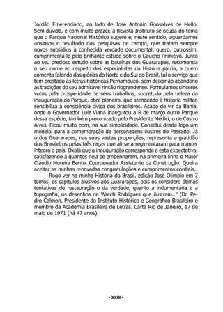• 23 •
Jordão Emerenciano, ao lado de José Antonio Gonsalves de Mello.
Sem duvida, e com muito prazer, a Revista Instituto se ocupa do tema
que o Parque Nacional Histórico sugere e, neste sentido, aguardamos
ansiosos o resultado das pesquisas de campo, que tratam sempre
novos subsídios à conhecida verdade documental, quero, outrossim,
cumprimentá-lo pelo brilhante estudo sobre o Gaúcho Primitivo. Junto
ao seu precioso estudo sobre as batalhas dos Guararapes, recomenda
o seu nome ao respeito dos especialistas da História pátria, a quem
comenta falando das glórias do Norte e do Sul do Brasil, tal o serviço que
tem prestado às letras históricas Pernambuco, sem deixar ao abandono
as tradições do seu admirável rincão riograndense. Formulamos sinceros
votos pela prosperidade de seus trabalhos, sobretudo pela beleza da
inauguração do Parque, obra pioneira, que atendendo à história militar,
sensibiliza a consciência cívica dos brasileiros. Acabo de vir da Bahia,
onde o Governador Luiz Viana inaugurou a 8 de março outro Parque
dessa espécie, também preconizado pelo Presidente Médici, o de Castro
Alves. Ficou muito bom, na sua simplicidade. Constitui desde logo um
modelo, para a comemoração de personagens ilustres do Passado. Já
o dos Guararapes, nas suas vastas proporções, representa a gratidão
dos Brasileiros pelas três raças que ali se arregimentaram para manter
íntegro o país. Oxalá que a inauguração corresponda a esta expectativa,
satisfazendo a quantos nela se empenharam, na primeira linha o Major
Cláudio Moreira Bento, Coordenador Assistente da Construção. Queira
aceitar as minhas renovadas congratulações e cumprimentos cordiais.
Rogo ver na minha História do Brasil, edição José Olímpio em 7
tomos, os capítulos alusivos aos Guararapes, pois os considero ótimas
tentativas de restauração o da verdade, quanto a indumentária e a
topografia, os desenhos de Watch Rodrigues que ilustram...’ (Dr. Pe-
dro Calmon, Presidente do Instituto Histórico e Geográfico Brasileiro e
membro da Academia Brasileira de Letras. Carta Rio de Janeiro, 17 de
maio de 1971 (há 47 anos).
• XXIII •
 