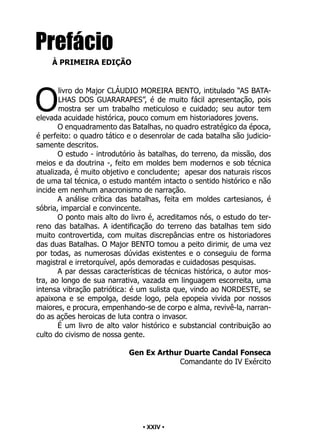 • 24 •
Prefácio
À PRIMEIRA EDIÇÃO
O
livro do Major CLÁUDIO MOREIRA BENTO, intitulado “AS BATA-
LHAS DOS GUARARAPES”, é de muito fácil apresentação, pois
mostra ser um trabalho meticuloso e cuidado; seu autor tem
elevada acuidade histórica, pouco comum em historiadores jovens.
O enquadramento das Batalhas, no quadro estratégico da época,
é perfeito: o quadro tático e o desenrolar de cada batalha são judicio-
samente descritos.
O estudo - introdutório às batalhas, do terreno, da missão, dos
meios e da doutrina -, feito em moldes bem modernos e sob técnica
atualizada, é muito objetivo e concludente; apesar dos naturais riscos
de uma tal técnica, o estudo mantém intacto o sentido histórico e não
incide em nenhum anacronismo de narração.
A análise crítica das batalhas, feita em moldes cartesianos, é
sóbria, imparcial e convincente.
O ponto mais alto do livro é, acreditamos nós, o estudo do ter-
reno das batalhas. A identificação do terreno das batalhas tem sido
muito controvertida, com muitas discrepâncias entre os historiadores
das duas Batalhas. O Major BENTO tomou a peito dirimir, de uma vez
por todas, as numerosas dúvidas existentes e o conseguiu de forma
magistral e irretorquível, após demoradas e cuidadosas pesquisas.
A par dessas características de técnicas histórica, o autor mos-
tra, ao longo de sua narrativa, vazada em linguagem escorreita, uma
intensa vibração patriótica: é um sulista que, vindo ao NORDESTE, se
apaixona e se empolga, desde logo, pela epopeia vivida por nossos
maiores, e procura, empenhando-se de corpo e alma, revivê-la, narran-
do as ações heroicas de luta contra o invasor.
É um livro de alto valor histórico e substancial contribuição ao
culto do civismo de nossa gente.
Gen Ex Arthur Duarte Candal Fonseca
Comandante do IV Exército
• XXIV •
 
