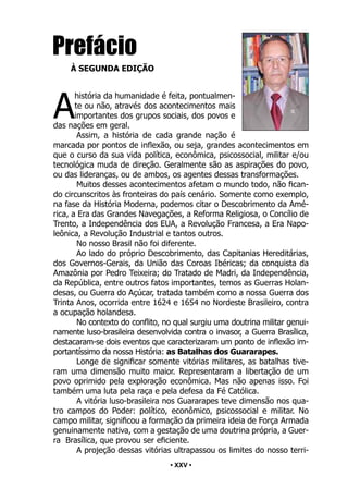 • 25 •
Prefácio
À SEGUNDA EDIÇÃO
A
história da humanidade é feita, pontualmen-
te ou não, através dos acontecimentos mais
importantes dos grupos sociais, dos povos e
das nações em geral.
Assim, a história de cada grande nação é
marcada por pontos de inflexão, ou seja, grandes acontecimentos em
que o curso da sua vida política, econômica, psicossocial, militar e/ou
tecnológica muda de direção. Geralmente são as aspirações do povo,
ou das lideranças, ou de ambos, os agentes dessas transformações.
Muitos desses acontecimentos afetam o mundo todo, não fican-
do circunscritos às fronteiras do país cenário. Somente como exemplo,
na fase da História Moderna, podemos citar o Descobrimento da Amé-
rica, a Era das Grandes Navegações, a Reforma Religiosa, o Concílio de
Trento, a Independência dos EUA, a Revolução Francesa, a Era Napo-
leônica, a Revolução Industrial e tantos outros.
No nosso Brasil não foi diferente.
Ao lado do próprio Descobrimento, das Capitanias Hereditárias,
dos Governos-Gerais, da União das Coroas Ibéricas; da conquista da
Amazônia por Pedro Teixeira; do Tratado de Madri, da Independência,
da República, entre outros fatos importantes, temos as Guerras Holan-
desas, ou Guerra do Açúcar, tratada também como a nossa Guerra dos
Trinta Anos, ocorrida entre 1624 e 1654 no Nordeste Brasileiro, contra
a ocupação holandesa.
No contexto do conflito, no qual surgiu uma doutrina militar genui-
namente luso-brasileira desenvolvida contra o invasor, a Guerra Brasílica,
destacaram-se dois eventos que caracterizaram um ponto de inflexão im-
portantíssimo da nossa História: as Batalhas dos Guararapes.
Longe de significar somente vitórias militares, as batalhas tive-
ram uma dimensão muito maior. Representaram a libertação de um
povo oprimido pela exploração econômica. Mas não apenas isso. Foi
também uma luta pela raça e pela defesa da Fé Católica.
A vitória luso-brasileira nos Guararapes teve dimensão nos qua-
tro campos do Poder: político, econômico, psicossocial e militar. No
campo militar, significou a formação da primeira ideia de Força Armada
genuinamente nativa, com a gestação de uma doutrina própria, a Guer-
ra Brasílica, que provou ser eficiente.
A projeção dessas vitórias ultrapassou os limites do nosso terri-
• XXV •
 