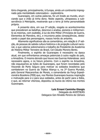 • 26 •
tório chegando, principalmente, à Europa, ainda um continente impreg-
nado pela mentalidade colonizadora - exploratória.
Guararapes, em outras palavras, foi um brado ao mundo, anun-
ciando que o chão já tinha dono. Neste aspecto, ultrapassou a sub-
serviência à Metrópole, mostrando que a terra já tinha personalidade
própria.
A presente obra, em sua 2ª edição, resgata os acontecimentos
que precederam as batalhas, descreve e analisa, pioneira e militarmen-
te as mesmas, com exatidão, à luz da Arte Militar (Princípios de Guerra,
Elementos de Manobra, etc), e incursiona pelas consequências, desta-
cando o papel dos personagens, nossos heróis de antanho.
Altamente significativos são os comentários, em relação à 1ª edi-
ção, de pessoas de sabida cultura histórica e de projeção cultural nacio-
nal, o que valoriza sobremaneira o trabalho do Presidente da Academia
de História Militar Terrestre do Brasil, Cel Cláudio Moreira Bento.
Finalmente, o espírito de Guararapes é necessário na época
atual, em que enfrentamos ameaças potenciais à outra região do país,
a Amazônia. O mesmo denodo que houve nas Guerras Holandesas será
necessário agora, e no futuro próximo. Com o espírito na Amazônia,
não esqueçamos as lições de Guararapes, que foram recordadas pelo
Visconde de Porto Seguro para motivar os soldados brasileiros que
combateram na Guerra da Tríplice Aliança e, na 2ª Guerra Mundial,
pelo General Mascarenhas de Morais, o comandante da Força Expedi-
cionária Brasileira (FEB) que, nos Montes Guararapes buscou inspiração
e motivação para si e para seus soldados, antes de partir para a Itália,
e que, ao retornar vitorioso, depositou os louros da vitória nos montes
Guararapes.
Luiz Ernani Caminha Giorgis
Delegado da AHIMTB/RS
Delegacia Gen Rinaldo Pereira da Câmara
• XXVI •
 