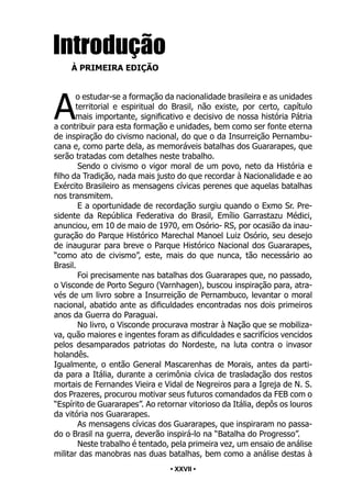 • 27 •
Introdução
À PRIMEIRA EDIÇÃO
A
o estudar-se a formação da nacionalidade brasileira e as unidades
territorial e espiritual do Brasil, não existe, por certo, capítulo
mais importante, significativo e decisivo de nossa história Pátria
a contribuir para esta formação e unidades, bem como ser fonte eterna
de inspiração do civismo nacional, do que o da Insurreição Pernambu-
cana e, como parte dela, as memoráveis batalhas dos Guararapes, que
serão tratadas com detalhes neste trabalho.
Sendo o civismo o vigor moral de um povo, neto da História e
filho da Tradição, nada mais justo do que recordar à Nacionalidade e ao
Exército Brasileiro as mensagens cívicas perenes que aquelas batalhas
nos transmitem.
E a oportunidade de recordação surgiu quando o Exmo Sr. Pre-
sidente da República Federativa do Brasil, Emílio Garrastazu Médici,
anunciou, em 10 de maio de 1970, em Osório- RS, por ocasião da inau-
guração do Parque Histórico Marechal Manoel Luiz Osório, seu desejo
de inaugurar para breve o Parque Histórico Nacional dos Guararapes,
“como ato de civismo”, este, mais do que nunca, tão necessário ao
Brasil.
Foi precisamente nas batalhas dos Guararapes que, no passado,
o Visconde de Porto Seguro (Varnhagen), buscou inspiração para, atra-
vés de um livro sobre a Insurreição de Pernambuco, levantar o moral
nacional, abatido ante as dificuldades encontradas nos dois primeiros
anos da Guerra do Paraguai.
No livro, o Visconde procurava mostrar à Nação que se mobiliza-
va, quão maiores e ingentes foram as dificuldades e sacrifícios vencidos
pelos desamparados patriotas do Nordeste, na luta contra o invasor
holandês.
Igualmente, o então General Mascarenhas de Morais, antes da parti-
da para a Itália, durante a cerimônia cívica de trasladação dos restos
mortais de Fernandes Vieira e Vidal de Negreiros para a Igreja de N. S.
dos Prazeres, procurou motivar seus futuros comandados da FEB com o
“Espírito de Guararapes”. Ao retornar vitorioso da Itália, depôs os louros
da vitória nos Guararapes.
As mensagens cívicas dos Guararapes, que inspiraram no passa-
do o Brasil na guerra, deverão inspirá-lo na “Batalha do Progresso”.
Neste trabalho é tentado, pela primeira vez, um ensaio de análise
militar das manobras nas duas batalhas, bem como a análise destas à
• XXVII •
 
