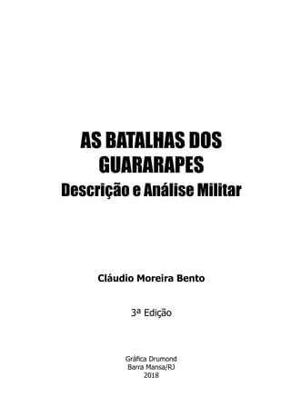 AS BATALHAS DOS
GUARARAPES
Descrição e Análise Militar
Cláudio Moreira Bento
3ª Edição
Gráfica Drumond
Barra Mansa/RJ
2018
 