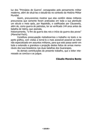 • 28 •
luz dos “Princípios de Guerra”, consagrados pelo pensamento militar
moderno, além de situá-las e estudá-las no contexto da História Militar
Mundial.
Assim, procuraremos mostrar que elas contêm ideias militares
precursoras que somente foram praticadas em toda a sua plenitude
um século e meio após, por Napoleão, e codificadas por Clausewitz,
além de, como guerra de patriotas, ter se verificado 144 anos antes da
batalha de Valmy, que assinala,
historicamente, “o fim da guerra dos reis e início da guerra dos povos”
(Marechal Foch).
Constituiu preocupação metodizarmos o trabalho no texto e na
parte gráfica, com visitas a torná-lo o mais acessível possível ao leitor
não especializado em assuntos militares, para que este possa sentir em
toda a extensão a grandeza e projeção destes feitos de armas memo-
ráveis dos luso-brasileiros nas duas batalhas dos Guararapes.
As demais contribuições do presente trabalho, que o leitor inte-
ressado as conclua e as julgue.
Cláudio Moreira Bento
• XXVIII •
 