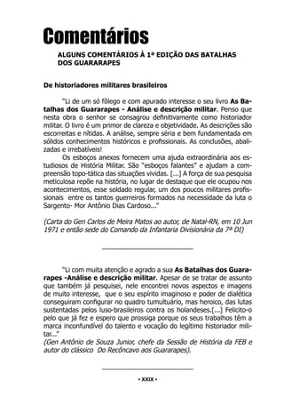 • 29 •
Comentários
ALGUNS COMENTÁRIOS À 1ª EDIÇÃO DAS BATALHAS
DOS GUARARAPES
De historiadores militares brasileiros
“Li de um só fôlego e com apurado interesse o seu livro As Ba-
talhas dos Guararapes - Análise e descrição militar. Penso que
nesta obra o senhor se consagrou definitivamente como historiador
militar. O livro é um primor de clareza e objetividade. As descrições são
escorreitas e nítidas. A análise, sempre séria e bem fundamentada em
sólidos conhecimentos históricos e profissionais. As conclusões, abali-
zadas e irrebatíveis!
Os esboços anexos fornecem uma ajuda extraordinária aos es-
tudiosos de História Militar. São “esboços falantes” e ajudam a com-
preensão topo-tática das situações vividas. [...] A força de sua pesquisa
meticulosa repõe na história, no lugar de destaque que ele ocupou nos
acontecimentos, esse soldado regular, um dos poucos militares profis-
sionais entre os tantos guerreiros formados na necessidade da luta o
Sargento- Mor Antônio Dias Cardoso...”
(Carta do Gen Carlos de Meira Matos ao autor, de Natal-RN, em 10 Jun
1971 e então sede do Comando da Infantaria Divisionária da 7ª DI)
_________________________
“Li com muita atenção e agrado a sua As Batalhas dos Guara-
rapes -Análise e descrição militar. Apesar de se tratar de assunto
que também já pesquisei, nele encontrei novos aspectos e imagens
de muito interesse, que o seu espírito imaginoso e poder de dialética
conseguiram configurar no quadro tumultuário, mas heroico, das lutas
sustentadas pelos luso-brasileiros contra os holandeses.[...] Felicito-o
pelo que já fez e espero que prossiga porque os seus trabalhos têm a
marca inconfundível do talento e vocação do legítimo historiador mili-
tar...”
(Gen Antônio de Souza Junior, chefe da Sessão de História da FEB e
autor do clássico Do Recôncavo aos Guararapes).
_________________________
• XXIX •
 