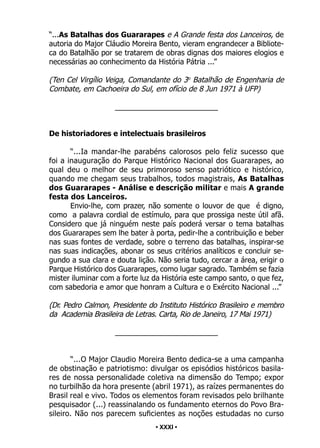 • 31 •
“...As Batalhas dos Guararapes e A Grande festa dos Lanceiros, de
autoria do Major Cláudio Moreira Bento, vieram engrandecer a Bibliote-
ca do Batalhão por se tratarem de obras dignas dos maiores elogios e
necessárias ao conhecimento da História Pátria ...”
(Ten Cel Virgílio Veiga, Comandante do 3o
Batalhão de Engenharia de
Combate, em Cachoeira do Sul, em ofício de 8 Jun 1971 à UFP)
_________________________
De historiadores e intelectuais brasileiros
“...Ia mandar-lhe parabéns calorosos pelo feliz sucesso que
foi a inauguração do Parque Histórico Nacional dos Guararapes, ao
qual deu o melhor de seu primoroso senso patriótico e histórico,
quando me chegam seus trabalhos, todos magistrais, As Batalhas
dos Guararapes - Análise e descrição militar e mais A grande
festa dos Lanceiros.
Envio-lhe, com prazer, não somente o louvor de que é digno,
como a palavra cordial de estímulo, para que prossiga neste útil afã.
Considero que já ninguém neste país poderá versar o tema batalhas
dos Guararapes sem lhe bater à porta, pedir-lhe a contribuição e beber
nas suas fontes de verdade, sobre o terreno das batalhas, inspirar-se
nas suas indicações, abonar os seus critérios analíticos e concluir se-
gundo a sua clara e douta lição. Não seria tudo, cercar a área, erigir o
Parque Histórico dos Guararapes, como lugar sagrado. Também se fazia
mister iluminar com a forte luz da História este campo santo, o que fez,
com sabedoria e amor que honram a Cultura e o Exército Nacional ...”
(Dr. Pedro Calmon, Presidente do Instituto Histórico Brasileiro e membro
da Academia Brasileira de Letras. Carta, Rio de Janeiro, 17 Mai 1971)
_________________________
“...O Major Claudio Moreira Bento dedica-se a uma campanha
de obstinação e patriotismo: divulgar os episódios históricos basila-
res de nossa personalidade coletiva na dimensão do Tempo; expor
no turbilhão da hora presente (abril 1971), as raízes permanentes do
Brasil real e vivo. Todos os elementos foram revisados pelo brilhante
pesquisador (...) reassinalando os fundamento eternos do Povo Bra-
sileiro. Não nos parecem suficientes as noções estudadas no curso
• XXXI •
 