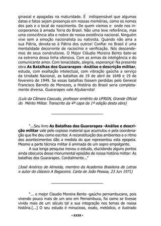 • 32 •
ginasial e apagadas na maturidade. É indispensável que algumas
datas e fatos sejam presenças em nossas memórias, como os nomes
dos pais e o local de nascimento. De quem viemos e onde nos in-
corporamos à amada Terra do Brasil. Não uma leve referência, mas
uma consciência alta e nobre de nossa existência nacional. Ninguém
vive sem a emoção nacionalista ou nativista. Quando não ama a
sua Pátria, devota-se à Pátria dos outros! Confiar no Brasil é uma
mentalidade decorrente de raciocínio e verificação. Nós descende-
mos de seus construtores. O Major Cláudio Moreira Bento bate-se
na extrema dessa linha ofensiva. Com as armas da inteligência e do
comunicante amor. Com tenacidade, alegria, esperança! Na presente
obra As Batalhas dos Guararapes -Análise e descrição militar,
estuda, com exaltação intelectual, com vibração gaúcha a serviço
da Unidade Nacional, as batalhas de 19 de abril de 1648 e 19 de
fevereiro de 1949. Se essas batalhas fossem perdidas pelo General
Francisco Barreto de Menezes, a História do Brasil seria completa-
mente diversa. Guararapes vale Aljubarrota!
(Luís da Câmara Cascudo, professor emérito da UFRGN, Grande Oficial
do Mérito Militar. Transcrito da 4ª capa da 1ª edição desta obra)
_________________________
“...Seu livro As Batalhas dos Guararapes -Análise e descri-
ção militar vale pelo copioso material que acumulou e pela coordena-
ção que lhe deu como escritor. A reconstituição dos ambientes e o ritmo
dos acontecimentos dão a medida do que representou esta epopeia.
Mesmo a parte técnica militar é animada de um sopro empolgante.
A sua longa pesquisa inovou o estudo, elucidando alguns pontos
ainda obscuros desse monumental episódio de nossa história militar: As
batalhas dos Guararapes. Cordialmente...”
(José Américo de Almeida, membro da Academia Brasileira de Letras
e autor do clássico A Bagaceira. Carta de João Pessoa, 23 Jun 1971)
_________________________
“... o major Claudio Moreira Bento -gaúcho pernambucano, pois
vivendo pouco mais de um ano em Pernambuco, foi como se tivesse
vivido mais de um século tal a sua integração nos temas de nossa
história.[...] O seu estudo é minucioso, exato, metódico, e ilustrado
• XXXII •
 
