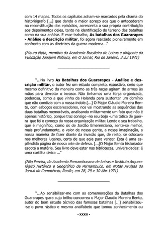 • 33 •
com 14 mapas. Todos os capítulos acham-se marcados pela chama do
historiógrafo [...] que dando o maior apreço aos que o antecederam
na reconstituição dos episódios, acrescenta a sua própria contribuição
aos depoimentos deles, tanto na identificação do terreno das batalhas
como na sua análise. E esse trabalho, As batalhas dos Guararapes
- Análise e descrição militar, foi agora realizado pioneiramente em
confronto com as diretrizes da guerra moderna...”
(Mauro Mota, membro da Academia Brasileira de Letras e dirigente da
Fundação Joaquim Nabuco, em O Jornal, Rio de Janeiro, 3 Jul 1971)
_________________________
“...No livro As Batalhas dos Guararapes - Análise e des-
crição militar, o autor fez um estudo completo, exaustivo, creio que
mesmo definitivo da maneira como as três raças agiram de armas às
mãos para derrotar o invasor. Não tínhamos uma força organizada,
poderosa, como a que vinha da Holanda para sustentar um domínio
que não condizia com a nossa índole.[...] O Major Cláudio Moreira Ben-
to, com esboços esclarecedores, nos vai mostrando as sequências das
duas batalhas memoráveis, analisando militarmente um fato que não é
apenas histórico, porque traz consigo -no seu bojo -uma tática de guer-
ra que foi o começo da nossa organização militar. Lendo o seu trabalho,
que é magnífico, como os de Jordão Emerenciano, sente-se melhor,
mais profundamente, o valor de nossa gente, a nossa imaginação, a
nossa maneira de fazer diante da invasão que, de resto, se colocava
nos melhores lugares, certa de que agia para vencer. Esta é uma es-
plêndida página de nossa arte de defesa. [...]O Major Bento historiador
esgota a matéria. Seu livro deve estar nas bibliotecas, universidades: é
uma cartilha cívica ...”
(Nilo Pereira, da Academia Pernambucana de Letras e Instituto Arqueo-
lógico Histórico e Geográfico de Pernambuco, em Notas Avulsas do
Jornal do Commércio, Recife, em 28, 29 e 30 Abr 1971)
_________________________
“...Ao sensibilizar-me com as comemorações da Batalhas dos
Guararapes -para cujo brilho concorreu o Major Claudio Moreira Bento,
autor do bom estudo técnico das famosas batalhas [...] sensibilizou-
-se o povo rústico e mesmo analfabeto que tomou conhecimento ou
• XXXIII •
 