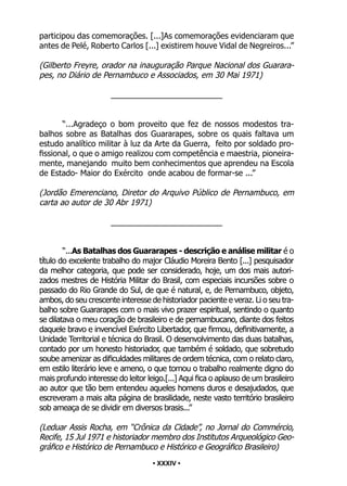 • 34 •
participou das comemorações. [...]As comemorações evidenciaram que
antes de Pelé, Roberto Carlos [...] existirem houve Vidal de Negreiros...”
(Gilberto Freyre, orador na inauguração Parque Nacional dos Guarara-
pes, no Diário de Pernambuco e Associados, em 30 Mai 1971)
_________________________
“...Agradeço o bom proveito que fez de nossos modestos tra-
balhos sobre as Batalhas dos Guararapes, sobre os quais faltava um
estudo analítico militar à luz da Arte da Guerra, feito por soldado pro-
fissional, o que o amigo realizou com competência e maestria, pioneira-
mente, manejando muito bem conhecimentos que aprendeu na Escola
de Estado- Maior do Exército onde acabou de formar-se ...”
(Jordão Emerenciano, Diretor do Arquivo Público de Pernambuco, em
carta ao autor de 30 Abr 1971)
_________________________
“...As Batalhas dos Guararapes - descrição e análise militar é o
título do excelente trabalho do major Cláudio Moreira Bento [...] pesquisador
da melhor categoria, que pode ser considerado, hoje, um dos mais autori-
zados mestres de História Militar do Brasil, com especiais incursões sobre o
passado do Rio Grande do Sul, de que é natural, e, de Pernambuco, objeto,
ambos, do seu crescente interesse de historiador paciente e veraz. Li o seu tra-
balho sobre Guararapes com o mais vivo prazer espiritual, sentindo o quanto
se dilatava o meu coração de brasileiro e de pernambucano, diante dos feitos
daquele bravo e invencível Exército Libertador, que firmou, definitivamente, a
Unidade Territorial e técnica do Brasil. O desenvolvimento das duas batalhas,
contado por um honesto historiador, que também é soldado, que sobretudo
soube amenizar as dificuldades militares de ordem técnica, com o relato claro,
em estilo literário leve e ameno, o que tornou o trabalho realmente digno do
mais profundo interesse do leitor leigo.[...] Aqui fica o aplauso de um brasileiro
ao autor que tão bem entendeu aqueles homens duros e desajudados, que
escreveram a mais alta página de brasilidade, neste vasto território brasileiro
sob ameaça de se dividir em diversos brasis...”
(Leduar Assis Rocha, em “Crônica da Cidade”, no Jornal do Commércio,
Recife, 15 Jul 1971 e historiador membro dos Institutos Arqueológico Geo-
gráfico e Histórico de Pernambuco e Histórico e Geográfico Brasileiro)
• XXXIV •
 