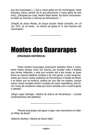 • 36 •
que dos Guararapes [...] Daí o nosso gesto em lhe homenagear, neste
santuário votivo, penhor de fé que documenta a nossa glória de país
livre[...]Obrigado por tudo, Mestre Major Bento, lhe dizem sinceramen-
te todos os meninos e meninas de Pernambuco...”
(Oração do aluno Moisés, do Grupo Escolar Felipe Camarão, em 10
Jun 1971, às 16 horas, no interior da Igreja N. S. dos Prazeres dos
Guararapes)
_________________________
Montes dos Guararapes
(PROJEÇÃO HISTÓRICA)
“Estes montes Guararapes alcançaram perpétua fama e nome,
assim nestes tempos como nos futuros, por suceder neles a batalha
que iremos relatando, e pela que sucedeu daí a dez meses, as quais
foram as maiores batalhas campais e de mais gente, e mais sanguino-
lentas que houve nestas capitanias de Pernambuco e Estado do Brasil,
e se disser que na América, poderá ser que não me engane, porque
outras muitas ocasiões tinham sucedido de maior importância, pois fo-
ram meios de sucederem estas que foram obradas com a mesma gente
e cabedal.”
(Diogo Lopes Santiago. História da Guerra de Pernambuco - cronista
contemporâneo das batalhas)
_________________________
“Montes Guararapes até agora o lugar mais memorável na Histó-
ria Militar do Brasil”.
(Roberto Southey. História do Brasil.1862)
_________________________
• XXXVI •
 