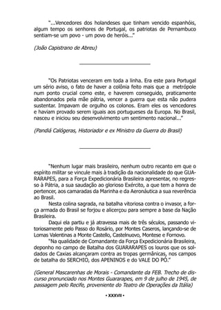 • 37 •
“...Vencedores dos holandeses que tinham vencido espanhóis,
algum tempo os senhores de Portugal, os patriotas de Pernambuco
sentiam-se um povo - um povo de heróis...”
(João Capistrano de Abreu)
_________________________
“Os Patriotas venceram em toda a linha. Era este para Portugal
um sério aviso, o fato de haver a colônia feito mais que a metrópole
num ponto crucial como este, e haverem conseguido, praticamente
abandonados pela mãe pátria, vencer a guerra que esta não pudera
sustentar. Impavam de orgulho os colonos. Eram eles os vencedores
e haviam provado serem iguais aos portugueses da Europa. No Brasil,
nasceu e iniciou seu desenvolvimento um sentimento nacional...”
(Pandiá Calógeras, Historiador e ex Ministro da Guerra do Brasil)
_________________________
“Nenhum lugar mais brasileiro, nenhum outro recanto em que o
espírito militar se vincule mais à tradição da nacionalidade do que GUA-
RARAPES, para a Força Expedicionária Brasileira apresentar, no regres-
so à Pátria, a sua saudação ao glorioso Exército, a que tem a honra de
pertencer, aos camaradas da Marinha e da Aeronáutica a sua reverência
ao Brasil.
Nesta colina sagrada, na batalha vitoriosa contra o invasor, a for-
ça armada do Brasil se forjou e alicerçou para sempre a base da Nação
Brasileira.
Daqui ela partiu e já atravessa mais de três séculos, passando vi-
toriosamente pelo Passo do Rosário, por Montes Caseros, lançando-se de
Lomas Valentinas a Monte Castello, Castelnuovo, Montese e Fornovo.
“Na qualidade de Comandante da Força Expedicionária Brasileira,
deponho no campo de Batalha dos GUARARAPES os louros que os sol-
dados de Caxias alcançaram contra as tropas germânicas, nos campos
de batalha do SERCHIO, dos APENINOS e do VALE DO PÓ.”
(General Mascarenhas de Morais - Comandante da FEB. Trecho de dis-
curso pronunciado nos Montes Guararapes, em 9 de julho de 1945, de
passagem pelo Recife, proveniente do Teatro de Operações da Itália)
• XXXVII •
 