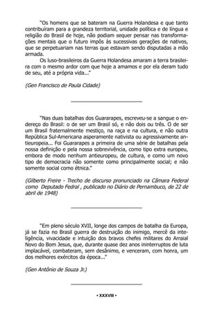 • 38 •
“Os homens que se bateram na Guerra Holandesa e que tanto
contribuíram para a grandeza territorial, unidade política e de língua e
religião do Brasil de hoje, não podiam sequer pensar nas transforma-
ções mentais que o futuro impôs às sucessivas gerações de nativos,
que se perpetuariam nas terras que estavam sendo disputadas a mão
armada.
Os luso-brasileiros da Guerra Holandesa amaram a terra brasilei-
ra com o mesmo ardor com que hoje a amamos e por ela deram tudo
de seu, até a própria vida...”
(Gen Francisco de Paula Cidade)
_________________________
“Nas duas batalhas dos Guararapes, escreveu-se a sangue o en-
dereço do Brasil: o de ser um Brasil só, e não dois ou três. O de ser
um Brasil fraternalmente mestiço, na raça e na cultura, e não outra
República Sul-Americana asperamente nativista ou agressivamente an-
tieuropeia... Foi Guararapes a primeira de uma série de batalhas pela
nossa definição e pela nossa sobrevivência, como tipo extra europeu,
embora de modo nenhum antieuropeu, de cultura, e como um novo
tipo de democracia não somente como principalmente social; e não
somente social como étnica.”
(Gilberto Freire - Trecho de discurso pronunciado na Câmara Federal
como Deputado Fedral , publicado no Diário de Pernambuco, de 22 de
abril de 1948)
_________________________
“Em pleno século XVII, longe dos campos de batalha da Europa,
já se fazia no Brasil guerra de destruição do inimigo, mercê da inte-
ligência, vivacidade e intuição dos bravos chefes militares do Arraial
Novo do Bom Jesus, que, durante quase dez anos ininterruptos de luta
implacável, combateram, sem desânimo, e venceram, com honra, um
dos melhores exércitos da época...”
(Gen Antônio de Souza Jr.)
_________________________
• XXXVIII •
 