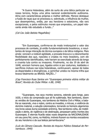 • 39 •
“A Guerra Holandesa, além do surto de uma tática particular ao
nosso terreno, forjou uma alma nacional evidentemente autônoma.
Alma com características próprias e melhor definida. Merece destaque
a fusão de raças que se processou e, sobretudo, a influência da mulher,
que desempenhou, então, por seu heroísmo e estoicismo, não raro
excepcionais, e pelos estímulos morais que emprestou, um papel rele-
vante ainda não estudado a fundo...”
(Cel Cav João Batista Magalhães)
_________________________
“Em Guararapes, confirma-se de modo irretorquível o valor dos
processos de combate, já então fundamentalmente brasileiros, e resul-
tantes de longa interação da técnica europeia e da tática indígena. Mais
ainda: venciam a notável agilidade, a provada bravura e a desnorteante
flexibilidade dos que, nascidos e criados no meio brasileiro, com ele
perfeitamente identificados, nele haviam se exercitado através da longa
e cruenta luta contra os invasores. Finalmente, no dia 19 de abril de
1648, venciam homens que, ligados entre si por costumes, lealdades e
sacrifícios mútuos nas lutas holandesas, continuavam, apesar de todas
as disparidades e divergências, a caminhar unidos na mesma trilha que
levava fatalmente ao BRASIL NAÇÃO...”
(Cap Francisco Ruas Santos em “Guararapes primeira vitória militar do
Brasil”, Revista do Clube Militar. n.88, 1948)
_________________________
“Guararapes, nos seus montes sonoros, estende para longe, para
1630, o início da compressão que ali foi sublimada. Nos tambores, dizem
as versões de Guararapes, nos tambores da História Civil e Militar, a bata-
lha se reacende, viva e nobre, contra as invasões, o intruso, a violência do
domínio material, a solução colonizadora, tornando os homens algarismos
nos livros caixas duma sociedade anônima. Nos tambores rufos, de mobili-
zação e alerta, de vigilância e de obstinação, perpassam pelos montes dos
Guararapes. E eternas ficarão estas vozes despertas da NACIONALIDADE
em seu povo fiel, como, na História, imóveis ficaram os montes evocadores
do seu heroísmo e da sua beleza pernambucana.”
(Luís da Câmara Cascudo. Revista do Arquivo Público Estadual de Per-
nambuco. 1949)
• XXXIX •
 