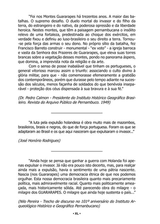 • 40 •
“Foi nos Montes Guararapes há trezentos anos. A maior das ba-
talhas. O supremo desafio. O duelo mortal do invasor e do filho da
terra, do estrangeiro e do nativo, da poderosa opressão e da liberdade
heroica. Nestes montes, que têm a paisagem pernambucana o insólito
relevo de uma fortaleza, predestinada ao choque dos exércitos, em
verdade fixou e definiu ao luso-brasileiro o seu direito a terra. Tornou-
-se pela força das armas o seu dono. No próprio sítio da batalha, fez
Francisco Barreto construir - monumental - “ex voto” - a igreja barroca
e vasta da Senhora dos Prazeres de Guararapes, que eleva suas torres
brancas sobre a vegetação desses montes, pondo no panorama áspero,
que domina, a imprevista nota da religião e da arte.
Com o senso de posse inabalável que tinham os portugueses, o
general vitorioso marcou assim o triunfo: associando o culto divino à
glória militar, para que - não comemorasse efemeramente a gratidão
dos contemporâneos, porém que durasse pelo tempo adiante na suces-
são dos séculos, menos façanha de soldados do que benévola insepa-
rável - proteção dos céus dispensada à sua bravura e à sua fé.”
(Dr. Pedro Calmon - Presidente do Instituto Histórico Geográfico Brasi-
leiro. Revista do Arquivo Público de Pernambuco. 1949)
_________________________
“A luta pela expulsão holandesa é obra muito mais de mazombos,
brasileiros, brasis e negros, do que de força portuguesa. Foram os que se
adaptaram ao Brasil e os que aqui nasceram que expulsaram o invasor...”
(José Honório Rodrigues)
_________________________
“Ainda hoje se pensa que ganhar a guerra com Holanda foi ape-
nas expulsar o invasor. Já não era pouco isto decerto, mas, para realçar
ainda mais a expulsão, havia o sentimento de uma pátria nascente.
Nascia (nos Guararapes) uma democracia étnica de que nos podemos
orgulhar. Esta nossa democracia brasileira quanto mais precariamente
política, mais admiravelmente racial. Quanto mais politicamente amea-
çada, mais historicamente sólida. Até parecendo obra do milagre - o
milagre dos GUARARAPES. O milagre que ainda hoje sustenta o país...”
(Nilo Pereira - Trecho de discurso no 101º aniversário do Instituto Ar-
queológico Histórico e Geográfico Pernanbucano)
• XL •
 