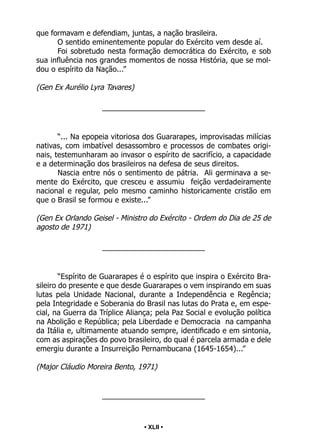 • 42 •
que formavam e defendiam, juntas, a nação brasileira.
O sentido eminentemente popular do Exército vem desde aí.
Foi sobretudo nesta formação democrática do Exército, e sob
sua influência nos grandes momentos de nossa História, que se mol-
dou o espírito da Nação...”
(Gen Ex Aurélio Lyra Tavares)
_________________________
“... Na epopeia vitoriosa dos Guararapes, improvisadas milícias
nativas, com imbatível desassombro e processos de combates origi-
nais, testemunharam ao invasor o espírito de sacrifício, a capacidade
e a determinação dos brasileiros na defesa de seus direitos.
Nascia entre nós o sentimento de pátria. Ali germinava a se-
mente do Exército, que cresceu e assumiu feição verdadeiramente
nacional e regular, pelo mesmo caminho historicamente cristão em
que o Brasil se formou e existe...”
(Gen Ex Orlando Geisel - Ministro do Exército - Ordem do Dia de 25 de
agosto de 1971)
_________________________
“Espírito de Guararapes é o espírito que inspira o Exército Bra-
sileiro do presente e que desde Guararapes o vem inspirando em suas
lutas pela Unidade Nacional, durante a Independência e Regência;
pela Integridade e Soberania do Brasil nas lutas do Prata e, em espe-
cial, na Guerra da Tríplice Aliança; pela Paz Social e evolução política
na Abolição e República; pela Liberdade e Democracia na campanha
da Itália e, ultimamente atuando sempre, identificado e em sintonia,
com as aspirações do povo brasileiro, do qual é parcela armada e dele
emergiu durante a Insurreição Pernambucana (1645-1654)...”
(Major Cláudio Moreira Bento, 1971)
_________________________
• XLII •
 