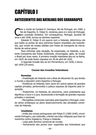 • 43 •
CAPÍTULO I
ANTECEDENTES DAS BATALHAS DOS GUARARAPES
C
om a morte do Cardeal D. Henrique, Rei de Portugal, em 1580, o
Rei de Espanha, D. Felipe II, reclamou para si o reino de Portugal,
por sucessão dinástica. Em consequência, Portugal, durante 60
anos e até 1640, tornou-se domínio espanhol.
Estando D. Felipe II em guerra com a Holanda, determinou ele
que todos os portos de seus domínios fossem impedidos aos holande-
ses, que viviam de rendas obtidas com fretes do transporte de merca-
dorias de outros povos.
Para enfrentar esta situação, foi organizada, na Holanda, a po-
tente Companhia das Índias Ocidentais, encarregada, após, de invadir
o Brasil por duas vezes. A primeira invasão holandesa deu-se na Bahia,
em 1624, de onde foram expulsos em 30 de abril de 1625.
A segunda invasão deu-se em Pernambuco, em 1630, e durou
até 1654 (24 anos).
Causas das invasões holandesas
Remotas
- Insatisfação da Holanda com a Bula de Alexandre IV, que dividiu
o mundo a descobrir entre Espanha e Portugal.
- Existência na Holanda, bem como em outros países de grandes
capitais privados, pertencentes a judeus expulsos da Espanha pela In-
quisição.
- Predomínio, na Holanda, do calvinismo, ramo protestante que
dignificou o lucro e o juro, favorecendo a formação de grandes riquezas
privadas e nacionais.
- Monopólios comerciais exercidos pela Espanha e Portugal, crian-
do sérios embaraços ao pleno desenvolvimento das atividades comer-
ciais da Holanda.
Imediatas
- União das coroas portuguesas sob Felipe II (1580-1640), envol-
vendo Portugal e, por extensão, o Brasil nas lutas religiosas que esse rei
mantinha contra Inglaterra, França e Holanda.
- Lutas pelo domínio comercial do mundo.
- Fechamento dos portos luso- espanhóis aos holandeses que
 