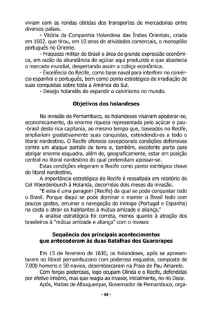 • 44 •
viviam com as rendas obtidas dos transportes de mercadorias entre
diversos países.
- Vitória da Companhia Holandesa das Índias Orientais, criada
em 1602, que tirou, em 10 anos de atividades comerciais, o monopólio
português no Oriente.
- Fraqueza militar do Brasil e área de grande expressão econômi-
ca, em razão da abundância de açúcar aqui produzido e que abastecia
o mercado mundial, despertando assim a cobiça econômica.
- Excelência do Recife, como base naval para interferir no comér-
cio espanhol e português, bem como ponto estratégico de irradiação de
suas conquistas sobre toda a América do Sul.
- Desejo holandês de expandir o calvinismo no mundo.
Objetivos dos holandeses
		
Na invasão de Pernambuco, os holandeses visavam apoderar-se,
economicamente, da enorme riqueza representada pelo açúcar e pau-
-brasil desta rica capitania, ao mesmo tempo que, baseados no Recife,
ampliariam gradativamente suas conquistas, estendendo-as a todo o
litoral nordestino. O Recife oferecia excepcionais condições defensivas
contra um ataque partido de terra e, também, excelente porto para
abrigar enorme esquadra, além de, geograficamente, estar em posição
central no litoral nordestino do qual pretendiam apossar-se.
Estas condições elegeram o Recife como ponto estrtégico chave
do litoral nordestino.
A importância estratégica do Recife é ressaltada em relatório do
Cel Waerdenburch à Holanda, decorridos dois meses da invasão.
“E esta é uma paragem (Recife) da qual se pode conquistar todo
o Brasil. Porque daqui se pode dominar e manter o Brasil todo com
poucos gastos, arruinar a navegação do inimigo (Portugal e Espanha)
na costa e atrair os habitantes à mútua amizade e aliança.”
A análise estratégica foi correta, menos quanto à atração dos
brasileiros à “mútua amizade e aliança” com o invasor.
Sequência dos principais acontecimentos
que antecederam às duas Batalhas dos Guararapes
Em 15 de fevereiro de 1630, os holandeses, após se apresen-
tarem no litoral pernambucano com poderosa esquadra, composta de
7.000 homens e 50 navios, desembarcaram na Praia de Pau Amarelo.
Com forças poderosas, logo ocupam Olinda e o Recife, defendidas
por efetivo irrisório, mas que reagiu ao invasor, inicialmente, no rio Doce.
Após, Matias de Albuquerque, Governador de Pernambuco, orga-
 