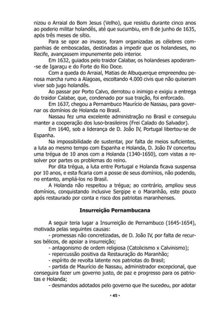 • 45 •
nizou o Arraial do Bom Jesus (Velho), que resistiu durante cinco anos
ao poderio militar holandês, até que sucumbiu, em 8 de junho de 1635,
após três meses de sítio.
Para se opor ao invasor, foram organizadas as célebres com-
panhias de emboscadas, destinadas a impedir que os holandeses, no
Recife, avançassem impunemente pelo interior.
Em 1632, guiados pelo traidor Calabar, os holandeses apoderam-
-se de Igaraçu e do Forte do Rio Doce.
Com a queda do Arraial, Matias de Albuquerque empreendeu pe-
nosa marcha rumo a Alagoas, escoltando 4.000 civis que não quiseram
viver sob jugo holandês.
Ao passar por Porto Calvo, derrotou o inimigo e exigiu a entrega
do traidor Calabar, que, condenado por sua traição, foi enforcado.
Em 1637, chegou a Pernambuco Maurício de Nassau, para gover-
nar os domínios de Holanda no Brasil.
Nassau fez uma excelente administração no Brasil e conseguiu
manter a cooperação dos luso-brasileiros (Frei Calado do Salvador).
Em 1640, sob a liderança de D. João IV, Portugal libertou-se de
Espanha.
Na impossibilidade de sustentar, por falta de meios suficientes,
a luta ao mesmo tempo com Espanha e Holanda, D. João IV concertou
uma trégua de 10 anos com a Holanda (1340-1650), com vistas a re-
solver por partes os problemas do reino.
Por dita trégua, a luta entre Portugal e Holanda ficava suspensa
por 10 anos, e esta ficaria com a posse de seus domínios, não podendo,
no entanto, ampliá-los no Brasil.
A Holanda não respeitou a trégua; ao contrário, ampliou seus
domínios, conquistando inclusive Sergipe e o Maranhão, este pouco
após restaurado por conta e risco dos patriotas maranhenses.
Insurreição Pernambucana
A seguir teria lugar a Insurreição de Pernambuco (1645-1654),
motivada pelas seguintes causas:
- promessas não concretizadas, de D. João IV, por falta de recur-
sos bélicos, de apoiar a insurreição;
- antagonismo de ordem religiosa (Catolicismo x Calvinismo);
- repercussão positiva da Restauração do Maranhão;
- espírito de revolta latente nos patriotas do Brasil;
- partida de Maurício de Nassau, administrador excepcional, que
conseguira fazer um governo justo, de paz e progresso para os patrio-
tas e Holanda;
- desmandos adotados pelo governo que lhe sucedeu, por adotar
 