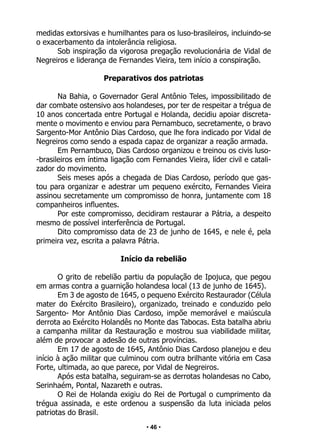 • 46 •
medidas extorsivas e humilhantes para os luso-brasileiros, incluindo-se
o exacerbamento da intolerância religiosa.
Sob inspiração da vigorosa pregação revolucionária de Vidal de
Negreiros e liderança de Fernandes Vieira, tem início a conspiração.
Preparativos dos patriotas
Na Bahia, o Governador Geral Antônio Teles, impossibilitado de
dar combate ostensivo aos holandeses, por ter de respeitar a trégua de
10 anos concertada entre Portugal e Holanda, decidiu apoiar discreta-
mente o movimento e enviou para Pernambuco, secretamente, o bravo
Sargento-Mor Antônio Dias Cardoso, que lhe fora indicado por Vidal de
Negreiros como sendo a espada capaz de organizar a reação armada.
Em Pernambuco, Dias Cardoso organizou e treinou os civis luso-
-brasileiros em íntima ligação com Fernandes Vieira, líder civil e catali-
zador do movimento.
Seis meses após a chegada de Dias Cardoso, período que gas-
tou para organizar e adestrar um pequeno exército, Fernandes Vieira
assinou secretamente um compromisso de honra, juntamente com 18
companheiros influentes.
Por este compromisso, decidiram restaurar a Pátria, a despeito
mesmo de possível interferência de Portugal.
Dito compromisso data de 23 de junho de 1645, e nele é, pela
primeira vez, escrita a palavra Pátria.
Início da rebelião
O grito de rebelião partiu da população de Ipojuca, que pegou
em armas contra a guarnição holandesa local (13 de junho de 1645).
Em 3 de agosto de 1645, o pequeno Exército Restaurador (Célula
mater do Exército Brasileiro), organizado, treinado e conduzido pelo
Sargento- Mor Antônio Dias Cardoso, impõe memorável e maiúscula
derrota ao Exército Holandês no Monte das Tabocas. Esta batalha abriu
a campanha militar da Restauração e mostrou sua viabilidade militar,
além de provocar a adesão de outras províncias.
Em 17 de agosto de 1645, Antônio Dias Cardoso planejou e deu
início à ação militar que culminou com outra brilhante vitória em Casa
Forte, ultimada, ao que parece, por Vidal de Negreiros.
Após esta batalha, seguiram-se as derrotas holandesas no Cabo,
Serinhaém, Pontal, Nazareth e outras.
O Rei de Holanda exigiu do Rei de Portugal o cumprimento da
trégua assinada, e este ordenou a suspensão da luta iniciada pelos
patriotas do Brasil.
 