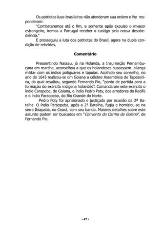 • 47 •
Os patriotas luso-brasileiros não atenderam sua ordem e lhe res-
ponderam:
“Combateremos até o fim, e somente após expulso o invasor
estrangeiro, iremos a Portugal receber o castigo pela nossa desobe-
diência.”
E prosseguiu a luta dos patriotas do Brasil, agora na dupla con-
dição de rebeldes.
Comentário
Pressentindo Nassau, já na Holanda, a Insurreição Pernambu-
cana em marcha, aconselhou a que os holandeses buscassem aliança
militar com os índios potiguares e tapuias. Acolhido seu conselho, no
ano de 1645 realizou-se em Goiana a célebre Assembleia de Tapessiri-
ca, da qual resultou, segundo Fernando Pio, “ponto de partida para a
formação do exército indígena holandês”. Comandaram este exército o
índio Carapeba, de Goiana, o índio Pedro Poty, dos arredores do Recife
e o índio Paraopeba, do Rio Grande do Norte.
Pedro Poty foi aprisionado e justiçado por ocasião da 2ª Ba-
talha. O índio Paraopeba, após a 2ª Batalha, fugiu e homiziou-se na
serra Ibiapaba, no Ceará, com seu bando. Maiores detalhes sobre este
assunto podem ser buscados em “Convento do Carmo de Goiana”, de
Fernando Pio.
 