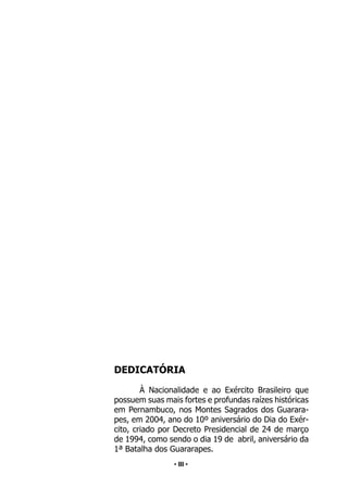 • 3 •
DEDICATÓRIA
À Nacionalidade e ao Exército Brasileiro que
possuem suas mais fortes e profundas raízes históricas
em Pernambuco, nos Montes Sagrados dos Guarara-
pes, em 2004, ano do 10º aniversário do Dia do Exér-
cito, criado por Decreto Presidencial de 24 de março
de 1994, como sendo o dia 19 de abril, aniversário da
1ª Batalha dos Guararapes.
• III •
 