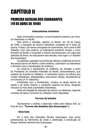• 48 •
CAPÍTULO II
PRIMEIRA BATALHA DOS GUARARAPES
(19 DE ABRIL DE 1648)
Antecedentes imediatos
Após continuados sucessos, os luso-brasileiros sitiaram, por terra,
os holandeses no Recife.
Para aliviar a situação, aportou no Recife, em 18 de março
de 1648, a esquadra de socorro holandesa, composta de 9 vasos de
guerra, 4 iates e 28 navios carregados de suprimentos, bem como 6.000
soldados. Com este poderio, os holandeses decidiram romper o cerco
terrestre do Recife e conquistar o interior pernambucano, em mãos dos
patriotas do Brasil. Ao executarem esta decisão, teria lugar a 1ª Batalha
dos Guararapes.
Os patriotas, apoiados numa linha de redutos e estâncias em torno
dos atuais bairros do Recife e Santo Antônio, submetiam os holandeses
a eficiente cerco e bombardeio de artilharia.
Ao iniciar-se o bombardeio de artilharia, foi atingida a cama
do Presidente do Conselho Holandês do Recife, Schoonenborch, que
acabara de levantar-se (Watjen). O canhoneio causou tal pânico que
muitos holandeses, desesperados, procuravam abrigo, escondendo-se
em túmulos (P. M. Netscher).
Combinado com o bombardeio, rondava os atuais bairros do
Recife e de Santo Antônio o constante espectro da fome, atingindo
inclusive as mais altas autoridades holandesas.
Antes da chegada da esquadra de socorro, as ratazanas, segundo
cronistas da época, tornaram-se refeições muito disputadas
Terreno da batalha
(Acompanhar a análise e descrição militar pelo Esboço S/N, ao
final do livro, “Terreno das Batalhas dos Guararapes”.)
- Descrição
Foi a área dos chamados Montes Guararapes, hoje terras
pertencentes ao Patrimônio da União e destinadas à construção do
Parque Histórico Nacional dos Guararapes.
 